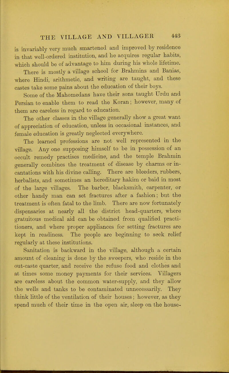 is invariably very mucbi smartened and improved by residence in that well-ordered institution, and he acquires regular habits, which should be of advantage to him during his whole lifetime. There is mostly a village school for Brahmins and Banias, where Hindi, arithmetic, and writing are taught, and these castes take some pains about the education of their boys. Some of the Mahomedans have their sons taught Urdu and Persian to enable them to read the Koran; however, many of them are careless in regard to education. The other classes in the village generally show a great want of appreciation of education, unless in occasional instances, and female education is greatly neglected everywhere. The learned professions are not well represented in the village. Any one supposing himself to be in possession of an occult remedy practises medicine, and the temple Brahmin generally combines the treatment of disease by charms or in- cantations with his divine calling. There are bleeders, rubbers, herbalists, and sometimes an hereditary hakim or baid in most of the large villages. The barber, blacksmith, carpenter, or other handy man can set fractures after a fashion; but the treatment is often fatal to the limb. There are now fortunately dispensaries at nearly all the district head-quarters, where gratuitous medical aid can be obtained from qualified practi- tioners, and where proper appliances for setting fractures are kept in readiness. The people are beginning to seek relief regularly at these institutions. Sanitation is backward in the village, although a certain amount of cleaning is done by the sweepers, who reside in the out-caste quarter, and receive the refuse food and clothes and at times some money payments for their services. Villagers are careless about the common water-supply, and they allow the wells and tanks to be contaminated unnecessarily. They think little of the ventilation of their houses; however, as they spend much of their time in the open air, sleep on the house-