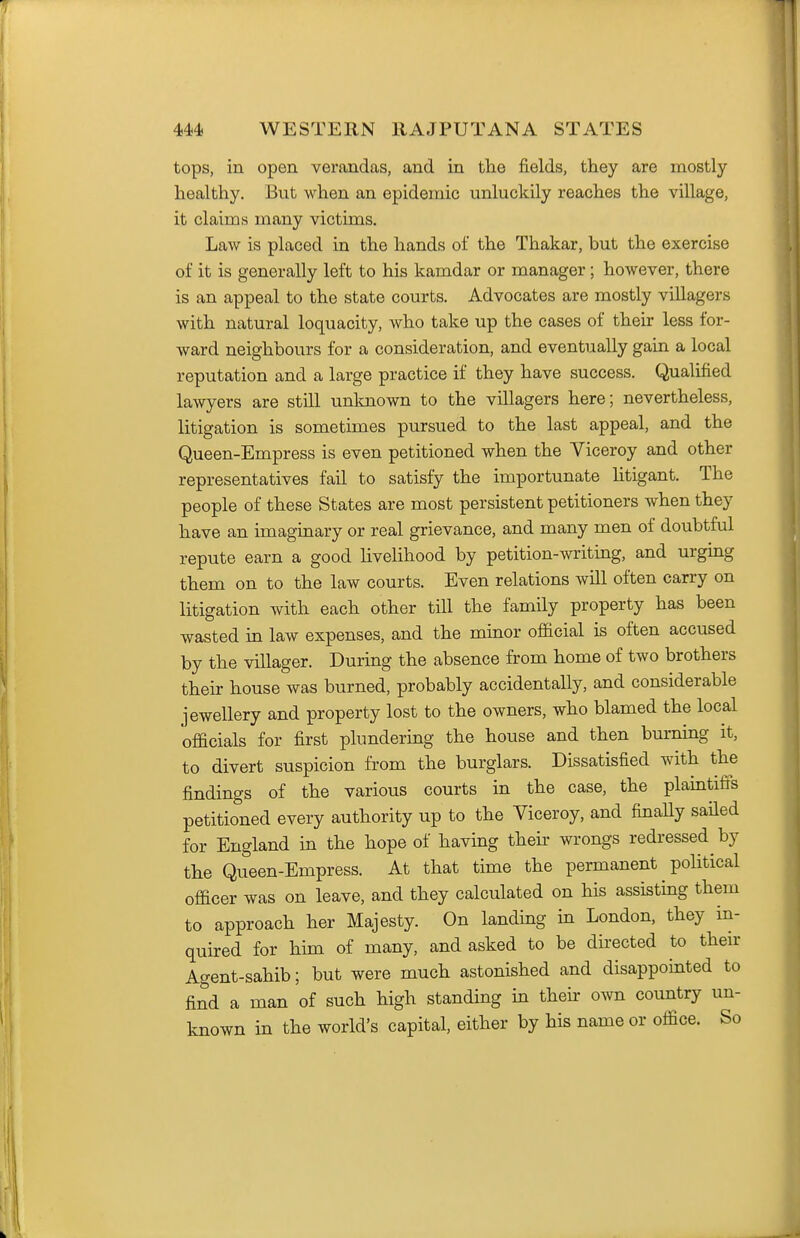 tops, in open verandas, and in the fields, they are mostly healthy. But when an epidemic unluckily reaches the village, it claims many victims. Law is placed in the hands of the Thakar, but the exercise of it is generally left to his kamdar or manager; however, there is an appeal to the state courts. Advocates are mostly villagers with natural loquacity, who take up the cases of their less for- ward neighbours for a consideration, and eventually gain a local reputation and a large practice if they have success. Qualified lawyers are still unlmown to the villagers here; nevertheless, litigation is sometimes pursued to the last appeal, and the Queen-Empress is even petitioned when the Viceroy and other representatives fail to satisfy the importunate htigant. The people of these States are most persistent petitioners when they have an imaginary or real grievance, and many men of doubtful repute earn a good livelihood by petition-writing, and urging them on to the law courts. Even relations will often carry on litigation with each other till the family property has been wasted in law expenses, and the minor official is often accused by the villager. During the absence from home of two brothers their house was burned, probably accidentally, and considerable jewellery and property lost to the owners, who blamed the local officials for first plundering the house and then burning it, to divert suspicion from the burglars. Dissatisfied with the findings of the various courts in the case, the plaintifi's petitioned every authority up to the Viceroy, and finally sailed for England in the hope of having their wrongs redressed by the Queen-Empress. At that time the permanent pohtical officer was on leave, and they calculated on his assisting them to approach her Majesty. On landing in London, they in- quired for him of many, and asked to be directed to their Agent-sahib; but were much astonished and disappointed to find a man of such high standing in then- own country un- known in the world's capital, either by his name or office. So