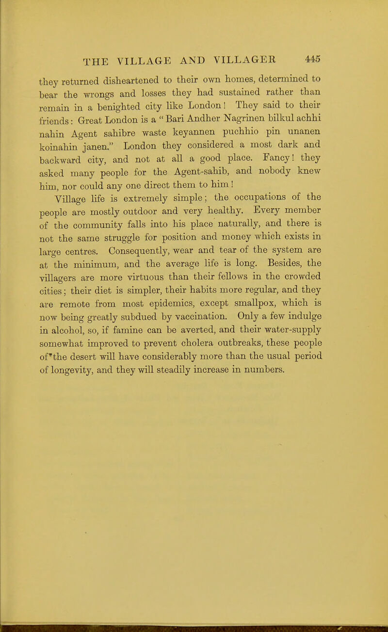 tliey returned disheartened to their own homes, determined to bear the wrongs and losses they had sustained rather than remain in a benighted city like London! They said to their friends: Great London is a  Bari Andher Nagrinen bilkul achhi nahin Agent sahibre waste keyannen puchhio pin unanen koinahin janen. London they considered a most dark and backward city, and not at all a good place. Fancy! they asked many people for the Agent-sahib, and nobody knew him, nor could any one direct them to him! Village life is extremely simple; the occupations of the people are mostly outdoor and very healthy. Every member of the community falls into his place naturally, and there is not the same struggle for position and money Avhich exists in large centres. Consequently, wear and tear of the system are at the minimum, and the average life is long. Besides, the villagers are more virtuous than their fellows in the crowded cities; their diet is simpler, their habits more regular, and they are remote from most epidemics, except smallpox, which is now being greatly subdued by vaccination. Only a few indulge in alcohol, so, if famine can be averted, and their water-supply somewhat improved to prevent cholera outbreaks, these people of'the desert will have considerably more than the usual period of longevity, and they will steadily increase in numbers.