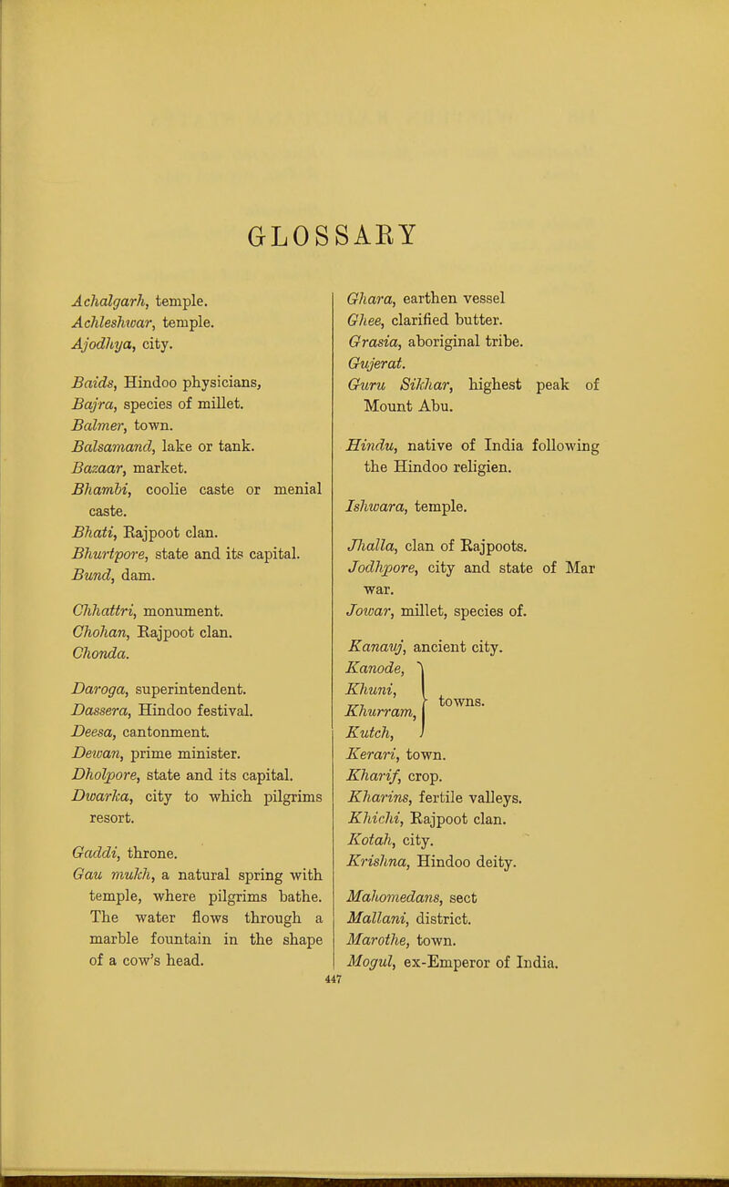 GLOSSAKY Achalgarh, temple. Achleshtoar, temple. Ajodhya, city. Baids, Hindoo physicians, Bajra, species of miUet. Balmer, town. Balsamand, lake or tank. Bazaar, market. Bhambi, coolie caste or menial caste. Bhati, Rajpoot clan. Bhurtpore, state and its capital. Bund, dam. Clihattri, monument. Ghohan, Eajpoot clan. Chonda. Daroga, superintendent. Dassera, Hindoo festival. Deesa, cantonment. Deivan, prime minister. Dholpore, state and its capital. Dwarka, city to which, pilgrims resort. Gaddi, throne. Gau mulch, a natural spring with temple, where pilgrims bathe. The water flows through a marble fountain in the shape of a cow's head. 447 Ghara, earthen vessel Ghee, clarified butter. Grasia, aboriginal tribe. Gujerat. Guru Sikliar, highest peak of Mount Abu. Hindu, native of India following the Hindoo religien. Ishwara, temple. Jlialla, clan of Rajpoots. Jodhpore, city and state of Mar war. Joivar, millet, species of. Kanavj, ancient city. Kanode, '\ Khuni, I Khurram, j Kutch, J Eerari, town. Kharif, crop. Kharins, fertile valleys. Khichi, Eajpoot clan. Kotah, city. Krishna, Hindoo deity. Mahomedans, sect Mallani, district. Marothe, town. Mogul, ex-Emperor of India. towns.