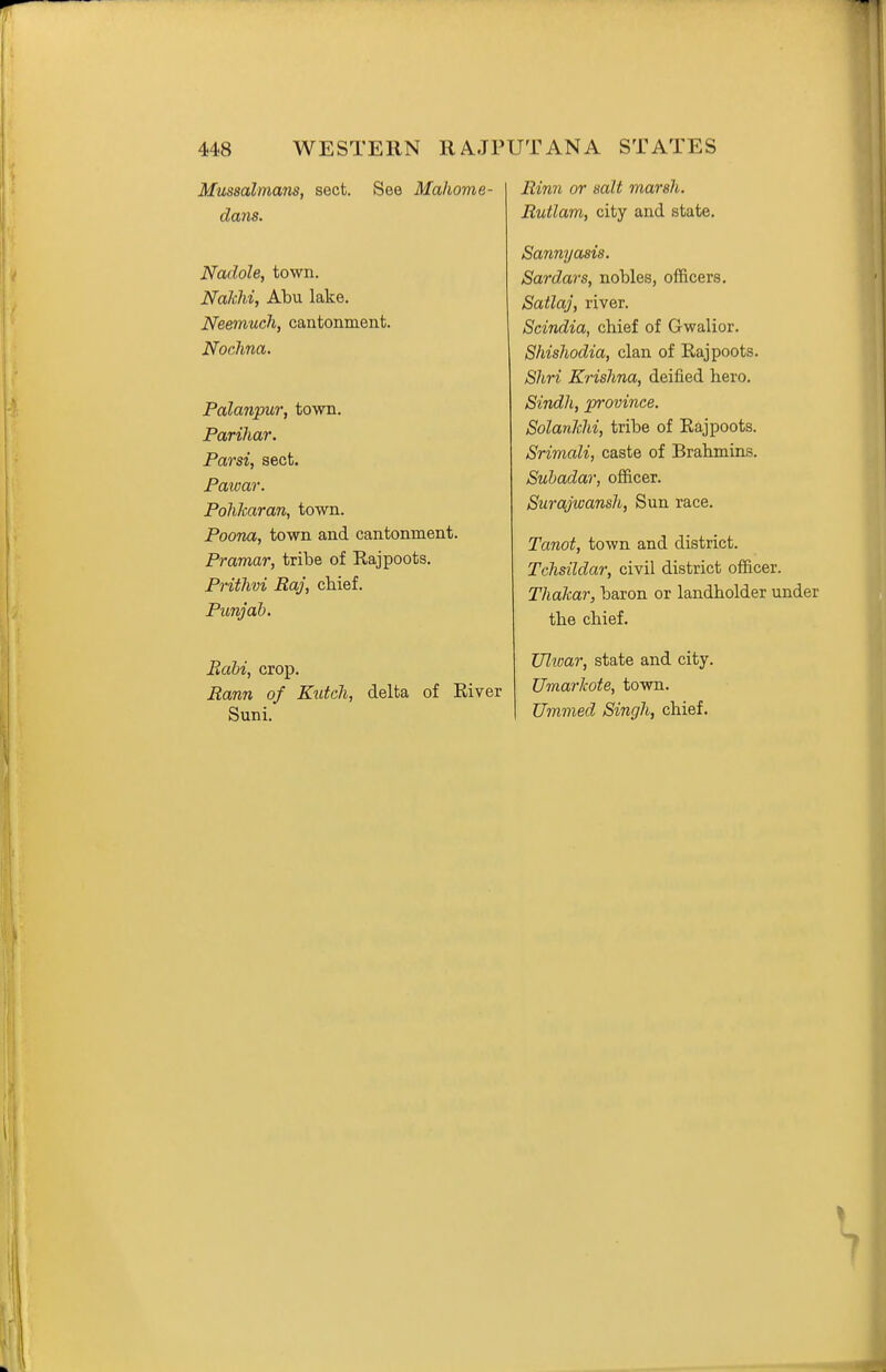 Mussulmans, sect. See Mahome- clans. Nadole, town. Nakhi, Abu lake. Neemuch, cantonment. Nochna. Palanpur, town. Parihar. Parsi, sect. Pawar. Pohkaran, town. Poona, town and cantonment. Pramar, tribe of Eajpoots. Prithvi Raj, chief. Punjab. Bahi, crop. i2ann of Kidcli, delta of Eiver Suni. Rinn or salt marsh. Rutlam, city and state. Sannyasis. Sardars, nobles, officers. Satlaj, river. Scindia, chief of Gwalior. Shisliodia, clan of Rajpoots. Shri Krishna, deified hero. Sindh, province. Solanhhi, tribe of Rajpoots. Srimali, caste of Brahmins. Suhadar, officer. Surajwansh, Sun race. Tanot, town and district. Tchsildar, civil district officer. Thalcar, baron or landholder under the chief. Ultoar, state and city. Umarkote, town. Umnied Singh, chief.