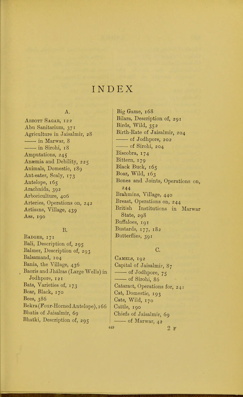 INDEX A. Abbott Sagab, 122 Abu Sanitarium, 371 Agriculture in Jaisalmir, 28 in Marwar, 8 in Sirohi, 18 Amputations, 245 Anaemia and Debility, 225 Animals, Domestic, 189 Ant-eater, Scaly, 173 Antelope, 165 Arachnida, 392 Arboriculture, 406 Arteries, Operations on, 242 Artisans, Village, 439 Ass, 190 B. Badger, 171 Bali, Description of, 295 Balmer, Description of, 293 Balsamand, 104 Bania, the Village, 436 , Baoris and Jhdlras (Large Wells) in Jodhpore, 121 Bats, Varieties of, 173 Bear, Black, 170 Bees, 386 Bekra (Four-Horned Antelope), 166 Bhatis of Jaisalmir, 69 Bhatki, Description of, 295 Big Grame, 168 Bilara, Description of, 291 Birds, Wild, 352 Birth-Rate of Jaisalmir, 204 of Jodhpore, 202 of Sirohi, 204 Biscobra, 174 Bittern, 179 Black Buck, 165 Boar, Wild, 163 Bones and Joints, Operations on, 244 Brahmins, Village, 440 Breast, Operations on, 244 British Institutions in Marwar State, 298 Buffaloes, 191 Bustards, 177, 182 Butterflies, 391 c. Camels, 192 Capital of Jaisalmir, 87 of Jodhpore, 75 of Sirohi, 86 Cataract, Operations for, 241 Cat, Domestic, 193 Cats, Wild, 170 Cattle, 190 Chiefs of Jaisalmir, 69 of Marwar, 42