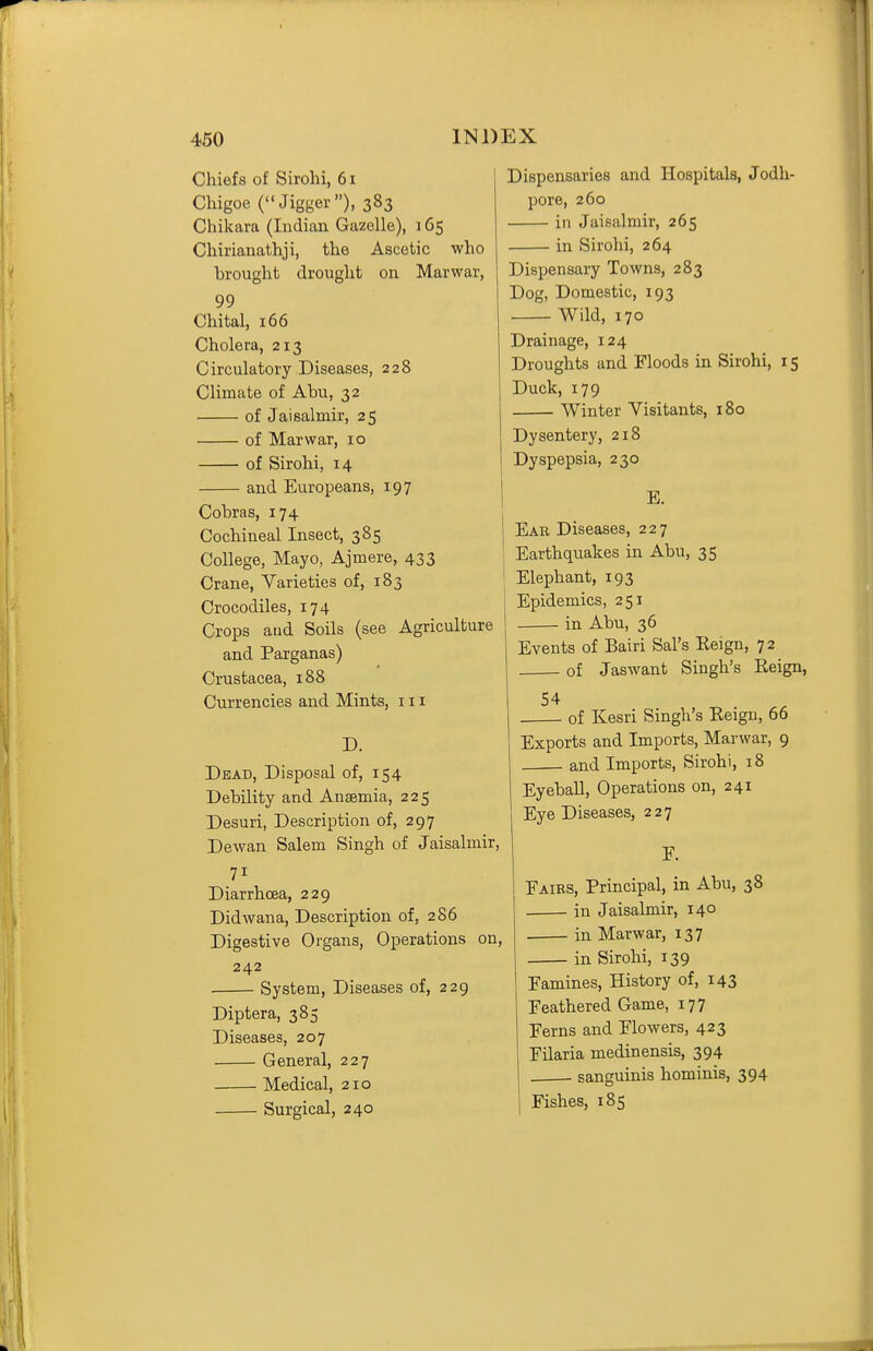 Chiefs of Sirohi, 61 Chigoe (Jigger), 383 Chikara (Indian Gazelle), 165 Chirianathji, the Ascetic who brought drought on Marwar, 99 Chital, 166 Cholera, 213 Circulatory Diseases, 228 Climate of Abu, 32 of Jaisalmir, 25 of Marwar, 10 of Sirohi, 14 and Europeans, 197 Cobras, 174 Cochineal Insect, 385 College, Mayo, Ajmere, 433 Crane, Varieties of, 183 Crocodiles, 174 Crops and Soils (see Agriculture and Parganas) Crustacea, 188 Currencies and Mints, 111 D. Dead, Disposal of, 154 Debility and Anaemia, 225 Desuri, Description of, 297 Dewan Salem Singh of Jaisalmir, 71 Diarrhoea, 229 Didwana, Description of, 286 Digestive Organs, Operations on, 242 . System, Diseases of, 229 Diptera, 385 Diseases, 207 General, 227 Medical, 210 Surgical, 240 Dispensaries and Hospitals, Jodh- pore, 260 in Jaisalmir, 265 in Sirohi, 264 Dispensary Towns, 283 Dog, Domestic, 193 Wild, 170 Drainage, 124 Droughts and Floods in Sirohi, 15 Duck, 179 Winter Visitants, 180 Dysentery, 218 Dyspepsia, 230 E. Eab Diseases, 227 Earthquakes in Abu, 35 Elephant, 193 [ Epidemics, 251 in Abu, 36 Events of Bairi Sal's Keign, 72 of Jaswant Singh's Reign, 54 of Kesri Singh's Reigu, 66 Exports and Imports, Marwar, 9 and Imports, Sirohi, 18 Eyeball, Operations on, 241 Eye Diseases, 227 F. Fairs, Principal, in Abu, 38 in Jaisalmir, 140 in Marwar, 137 in Sirohi, 139 Famines, History of, 143 Feathered Game, 177 Ferns and Flowers, 423 Filaria medinensis, 394 . sanguinis hominis, 394 Fishes, 185