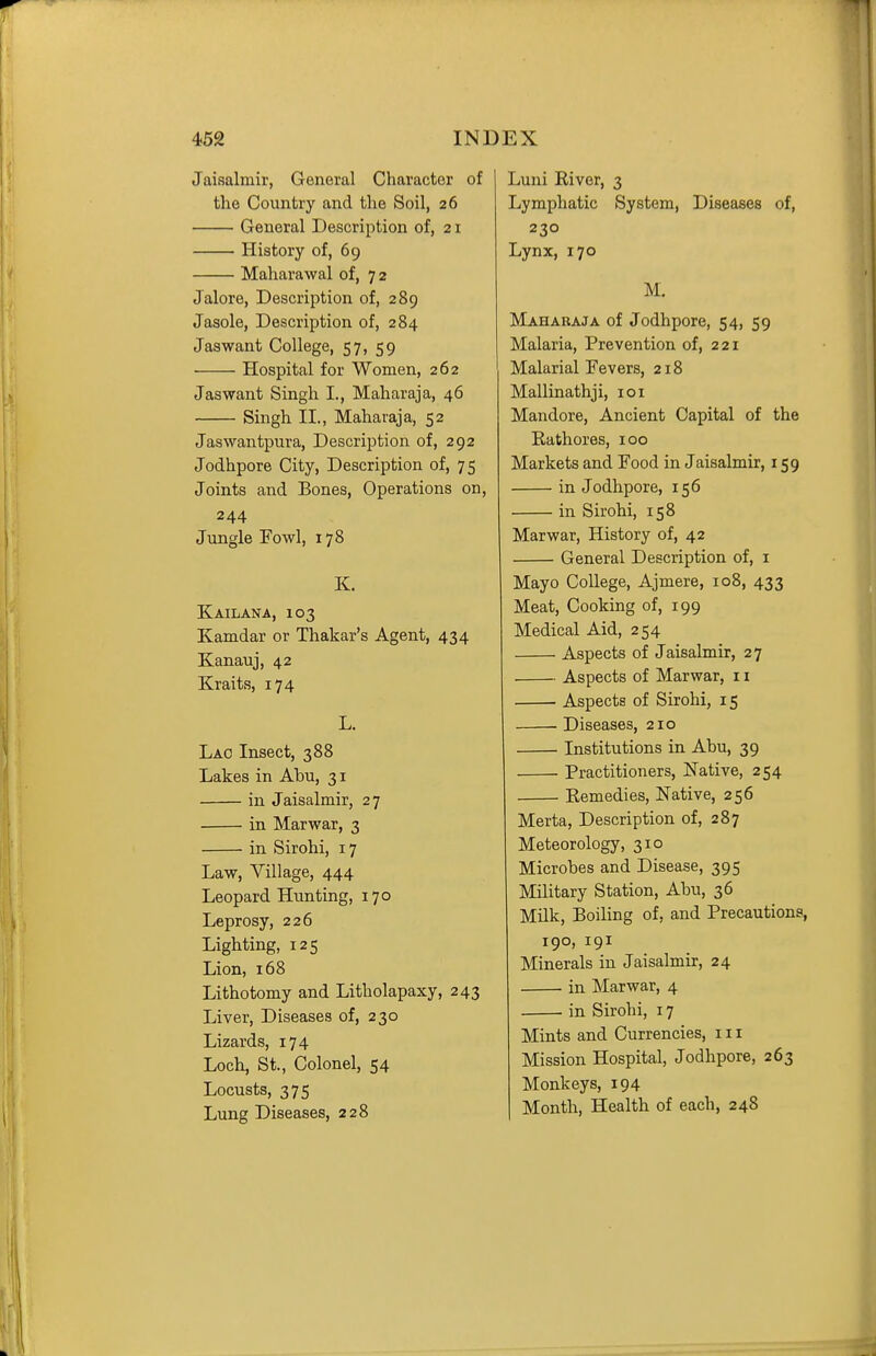 Jaisalmir, General Character of the Country and the Soil, 26 General Description of, 21 History of, 69 Maharawal of, 72 Jalore, Description of, 289 Jasole, Description of, 284 Jaswant College, 57, 59 Hospital for Women, 262 Jaswant Singh I., Maharaja, 46 Singh II., Maharaja, 52 Jaswantpura, Description of, 292 Jodhpore City, Description of, 75 Joints and Bones, Operations on, 244 Jungle Fowl, 178 K. Kailana, 103 Kamdar or Thakar's Agent, 434 Kanauj, 42 Kraits, 174 L. Lao Insect, 388 Lakes in Abu, 31 in Jaisalmir, 27 in Marwar, 3 in Sirohi, 17 Law, Village, 444 Leopard Hunting, 170 Leprosy, 226 Lighting, 125 Lion, 168 Lithotomy and Litholapaxy, 243 Liver, Diseases of, 230 Lizards, 174 Loch, St., Colonel, 54 Locusts, 375 Lung Diseases, 228 Luni River, 3 Lymphatic System, Diseases of, 230 Lynx, 170 M. Maharaja of Jodhpore, 54, 59 Malaria, Prevention of, 221 Malarial Fevers, 218 Mallinathji, loi Mandore, Ancient Capital of the Eathores, 100 Markets and Food in Jaisalmir, 159 in Jodhpore, 156 in Sirohi, 158 Marwar, History of, 42 General Description of, i Mayo College, Ajmere, 108, 433 Meat, Cooking of, 199 Medical Aid, 254 Aspects of Jaisalmir, 27 Aspects of Marwar, 11 • Aspects of Sirohi, 15 ^ Diseases, 210 • Institutions in Abu, 39 Practitioners, Native, 254 Remedies, Native, 256 Merta, Description of, 287 Meteorology, 310 Microbes and Disease, 395 Military Station, Abu, 36 Milk, Boiling of, and Precautions, 190, 191 Minerals in Jaisalmir, 24 in Marwar, 4 in Sirohi, 17 Mints and Currencies, 111 Mission Hospital, Jodhpore, 263 Monkeys, 194 Month, Health of each, 248