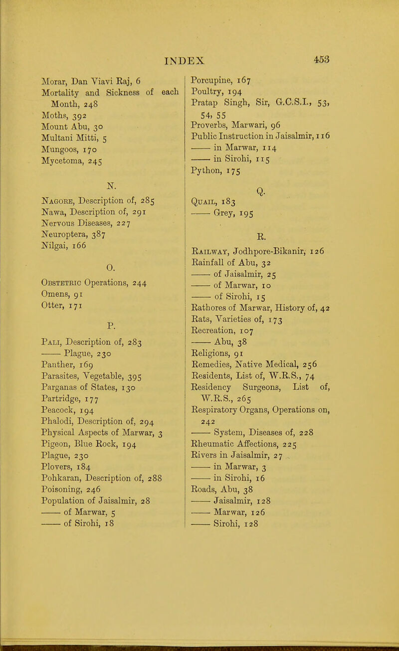 Morar, Dan Viavi Raj, 6 Mortality and Sickness of each Month, 248 Moths, 392 Mount Abu, 30 Multani Mitti, 5 Mungoos, 170 Mycetoma, 245 N. Nagorb, Description of, 285 Nawa, Description of, 291 Nervous Diseases, 227 Neuroptera, 387 Nilgai, 166 0. Obstetric Operations, 244 Omens, 91 Otter, 171 P. Pali, Description of, 283 Plague, 230 Panther, 169 Parasites, Vegetable, 395 Parganas of States, 130 Partridge, 177 Peacock, 194 Phalodi, Description of, 294 Physical Aspects of Marwar, 3 Pigeon, Blue Kock, 194 Plague, 230 Plovers, 184 Pohkaran, Description of, 288 Poisoning, 246 Population of Jaisalmir, 28 of Marwar, 5 of Sirohi, 18 Porcupine, 167 Poultry, 194 Pratap Singh, Sir, G.C.S.I., 53, 54, 55 Proverbs, Marwari, 96 Public Instruction in Jaisalmir, 116 in Marwar, 114 in Sirohi, 115 Python, 175 Q. Quail, 183 Grey, 195 E. Railway, Jodhpore-Bikanir, 126 Rainfall of Abu, 32 of Jaisalmir, 25 of Marwar, 10 of Sirohi, 15 Rathores of Marwar, History of, 42 Rats, Varieties of, 173 Recreation, 107 Abu, 38 Religions, 91 Remedies, Native Medical, 256 Residents, List of, W.R.S., 74 Residency Surgeons, List of, W.R.S., 265 Respiratory Organs, Operations on, 242 System, Diseases of, 228 Rheumatic Affections, 225 Rivers in Jaisalmir, 27 , in Marwar, 3 in Sirohi, 16 Roads, Abu, 38 Jaisalmir, 128 Marwar, 126 Sirohi, 128