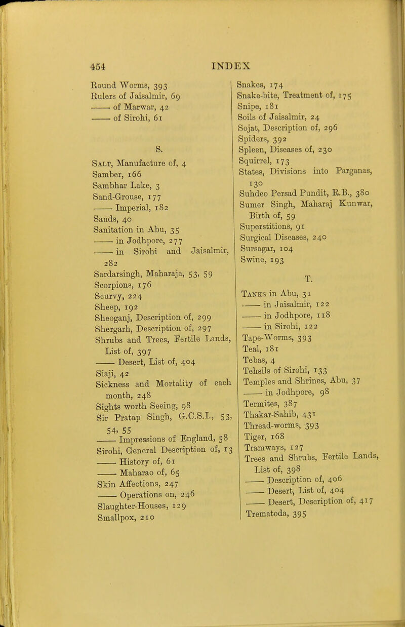 Round Worms, 393 Rulers of Jaisalmir, 69 of Marwar, 42 of Sirohi, 61 S. Salt, Manufacture of, 4 S amber, 166 Sambhar Lake, 3 Sand-Grouse, 177 Imperial, 182 Sands, 40 Sanitation in Abu, 35 • in Jodhpore, 277 in Sirohi and Jaisalmir, 282 Sardarsingh, Maharaja, 53, 59 Scorpions, 176 Scurvy, 224 Sheep, 192 Sheoganj, Description of, 299 Shergarh, Description of, 297 Shrubs and Trees, Fertile Lands, List of, 397 Desert, List of, 404 Siaji, 42 Sickness and Mortality of each month, 248 Sights worth Seeing, 98 Sir Pratap Singh, G.C.S.L, 53, 54, 55 Impressions of England, 58 Sirohi, General Description of, 13 History of, 61 . Maharao of, 65 Skin Affections, 247 • Operations on, 246 Slaughter-Houses, 129 Smallpox, 210 Snakes, 174 Snake-bite, Treatment of, 175 Snipe, 181 Soils of Jaisalmir, 24 Sojat, Description of, 296 Spiders, 392 Spleen, Diseases of, 230 Squirrel, 173 States, Divisions into Parganas, 130 Suhdeo Persad Pundit, R.B., 380 Sumer Singh, Maharaj Kunwar, Birth of, 59 Superstitions, 91 Surgical Diseases, 240 Sursagar, 104 Swine, 193 T. Tanks in Abu, 31 in Jaisalmir, 122 in Jodhpore, 118 in Sirohi, 122 Tape-Worms, 393 Teal, 181 Tebas, 4 Tehsils of Sirohi, 133 Temples and Shrines, Abu, 37 in Jodhpore, 98 Termites, 387 Thakar-Sahib, 431 Thread-worms, 393 Tiger, 168 Tramways, 127 Trees and Shrubs, Fertile Lands, List of, 398 Description of, 406 Desert, List of, 404 Desert, Description of, 417 Trematoda, 395