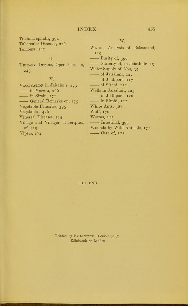 Trichina spiralis, 394 Tubercular Diseases, 226 Tumours, 241 U. Urinabt Organs, Operations on, 243 V. Vaccination in Jaisalmir, 273 in Marwar, 266 in Sirohi, 271 General Eemarks on, 275 Vegetable Parasites, 395 Vegetables, 426 Venereal Diseases, 224 Village and Villager, Description of, 429 Vipers, 174 W. Water, Analysis of Balsam and, 119 Purity of, 396 Scarcity of, in Jaisalmir, 23 Water-Supply of Abu, 35 of Jaisalmir, 122 of Jodhpore, 117 of Sirohi, 122 Wells in Jaisalmir, 123 in Jodhpore, 120 in Sirohi, 122 White Ants, 387 Wolf, 170 Worms, 225 • Intestinal, 393 Wounds by Wild Animals, 171 Care of, 172 THE END Printed by Ballanttne, Hanson &' Co. Edinburgh London