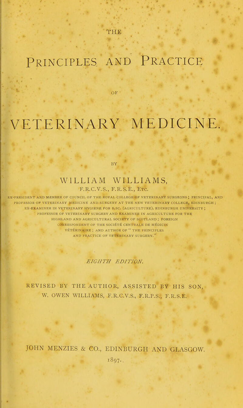 THE Principles and Practice OF VETERINARY MEDICINE. EX-PRESIDENT AND MEMBER OF COUNCIL OF THE ROYAL COLLEGE'GF VETERINARY SURGEONS ; PRINCIPAL, AND PROFESSOR OF VETERINARY MEDICINE AND SURGERY AT THE NEW VETERINARY COLLEGE, EDINBURGH ; EX-EXAMINER IN VETERINARY HYGIENE FOR B.SC. (AGRICULTURE), EDINBURGH UNIVERSITY ; PROFESSOR OF VETERINARY SURGERY AND EXAMINER IN AGRICULTURE FOR THE HIGHLAND AND AGRICULTURAL SOCIETY OF SCOTLAND ; FOREIGN CORRESPONDENT OF THE S0Ci£t6 CENTRALE DE M^DICIN VET^RINAIRE ; AND AUTHOR OF  THE PRINCIPLES AND PRACTICE OF VETERINARY SURGERY. BY WILLIAM WILLIAMS, F.R.C.V.S., F.R.S.E., Etc. EIGHTH EDITION. REVISED BY THE AUTHOR, ASSISTED BY HIS SON, W. OWEN WILLIAMS, F.R.C.V.S., F.R.P.S., F.R.S.E. JOHN MENZIES & CO., EDINBURGH AND GLASGOW. 1897..