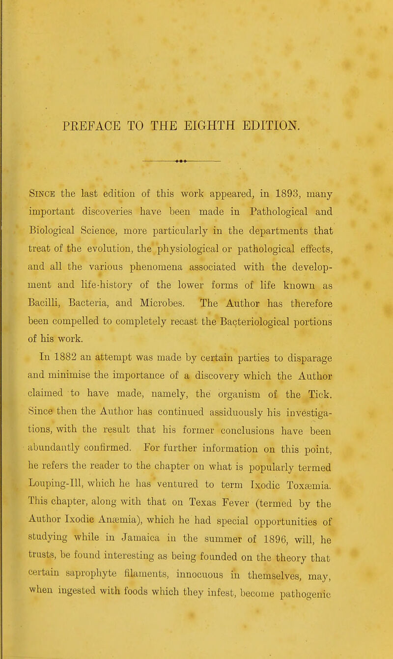 Since the last edition of this work appeared, in 1893, many- important discoveries have been made in Pathological and Biological Science, more particularly in the departments that treat of the evolution, the physiological or pathological effects, and all the various phenomena associated with the develop- ment and life-history of the lower forms of life known as Bacilli, Bacteria, and Microbes. The Author has therefore been compelled to completely recast the Bacteriological portions of his work. In 1882 an attempt was made by certain parties to disparage and minimise the importance of a discovery which the Author claimed to have made, namely, the organism of the Tick. Since then the Author has continued assiduously his investiga- tions, with the result that his former conclusions have been abundantly confirmed. For further information on this point, he refers the reader to the chapter on what is popularly termed Louping-IU, which he has ventured to term Ixodic Toxeemia. This chapter, along with that on Texas Fever (termed by the Author Ixodic Anajmia), which he had special opportunities of studying while in Jamaica in the summer of 1896, will, he trusts, be found interesting as being founded on the theory that certain saprophyte filaments, innocuous in themselves, may, when ingested with foods which they infest, become pathogenic