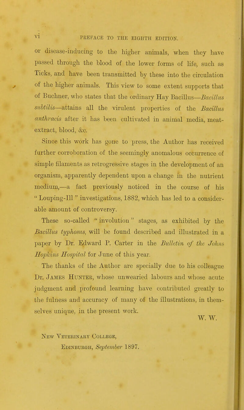or disease-inducing to the higher animals, when they have passed through the blood of the lower forms of life, such as Ticks, and have been transmitted by these into the circulation of the higher animals. This view to some extent supports that of Buchner, who states that the ordinary Hay Bacillus—Bacillus suUilis—attains all the virulent properties of the Bacillus anthracis after it has been cultivated in animal media, meat- extract, blood, &c. Since this work has gone to press, the Author has received farther corroboration of the seemingly anomalous occurrence of simple filaments as retrogressive stages in the development of an organism, apparently dependent upon a change in the nutrient medium,—a fact previously noticed in the course of his  Louping-Ill  investigations, 1882, which has led to a consider- able amount of controversy. These so-called  involution stages, as exhibited by the Bacillus typhosus, will be found described and illustrated in a paper by Dr. Edward P. Carter in the Bxdlctin of the Johns Hophins Hospital for June of this year. The thanks of the Author are specially due to his colleague Dr. James Hunter, whose unwearied labours and whose acute judgment and profound learning have contributed greatly to the fulness and accuracy of many of the illustrations, in them- selves unique, in the present work. W. W. New Veterinary College, Edinburgh, September 1897.