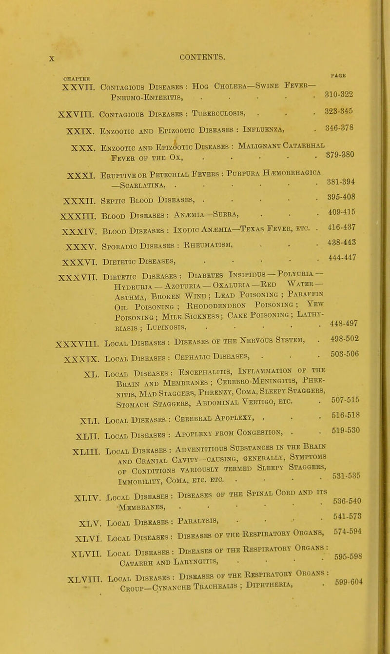 CHAPTER XXVII. Contagious Diseases : Hog Cholera—Swine Fevek— Pneumo-Enteiiitis, ..... 310-322 XXVIII. Contagious Diseases : Tubbeculosis, . . • 323-345 XXIX. Enzootic and Epizootic Diseases : Influenza, . 346-378 XXX, Enzootic and Epizootic Diseases : Malignant Catarbhal Fever of the Ox, . . • • • 379-380 XXXI. Eruptive or Petechial Fevers : Purpura H/emorrhaoica —Scarlatina, 381-394 XXXII. Septic Blood Diseases, . . • ■ • 395-408 XXXIII. Blood Diseases : Anemia—Surra, . . • 409-415 XXXIV. Blood Diseases : Ixodic An/emia—Texas Fever, etc. . 416-437 XXXV. Sporadic Diseases : Rheumatism, . . • 438-443 XXXVI. Dietetic Diseases, . . . • • 444-44/ XXXVII. Dietetic Diseases: Diabetes Insipidus —Poltcria — HYDRURIA — AZOTUKIA — OXALURIA —ReD WaTER — Asthma, Broken Wind ; Lead Poisoning ; Paraffin Oil Poisoning ; Rhododendron Poisoning ; Yew Poisoning ; Milk Sickness ; Cake Poisoning ; Lathy- RiASis; LupiNOSis, . . . • • 448-49/ XXXVIII. Local Diseases : Diseases of the Nervous System, . 498-502 XXXIX. Local Diseases : Cephalic Diseases, . . • 503-506 XL Local Diseases: Encephalitis, Inflammation of the Brain and Membranes ; Cerebro-Meningitis, Phre- NiTis, Mad Staggers, Phrenzy, Coma, Sleepy Staggers, Stomach Staggers, Abdominal Vertigo, etc. . 507-515 XLI. Local Diseases : Cerebral Apoplexy, . . • 516-518 XLII. Local Diseases : Apoplexy from Congestion, . . 519-530 XLIII Local Diseases : Adventitious Substances in the Brain and CRANLiL Cavity—causing, generally, Symptoms OF Conditions variously termed Sleepy Staggers, Immobility, Coma, etc. etc 531-o3o XLIV. Local Diseases: Diseases of the Spinal Cord and its ^^^^^^ Membranes, 541-573 XLV. Local Diseases : Paralysis, . • • • • XLVI, Local Diseases : Diseases of the Respiratory Organs, 574-594 XLVII. Local Diseases: Diseases of the Respiratory Organs: ^^^^^^ Catarrh and Laryngitis, . • • • XLVIII. Local Diseases : Diseases of the Respir-vtort Organs : • Croup-Cynanche Trachealis ; Diphtheria, . 599-604