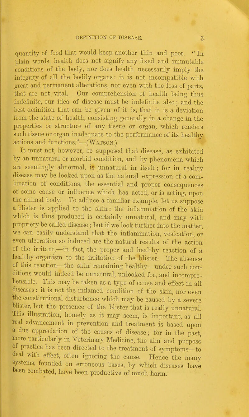 quantity of food that would keep another thin and poor.  In plain words, health does not signify any fixed and immutable conditions of the body, nor does health necessarily imply the integrity of all the bodily organs: it is not incompatible with great and permanent alterations, nor even with the loss of parts, that are not vital. Our comprehension of health being thus indefinite, our idea of disease must be indefinite also; and the best definition that can be given of it is, that it is a deviation from the state of health, consisting generally in a change in the properties or structure of any tissue or organ, which renders such tissue or organ inadequate to the performance of its healthy actions and fimctions.—(Watson.) It must not, however, be supposed that disease, as exhibited by an unnatural or morbid condition, and by phenomena which are seemingly abnormal, is unnatural in itself; for in reality disease may be looked upon as the natural expression of a com- bination of conditions, the essential and proper consequences of some cause or influence which has acted, or is acting, upon the animal body. To adduce a familiar example, let us suppose a blister is applied to the skin: the inflammation of the skin which is thus produced is certainly unnatural, and may with propriety be called disease; but if we look further into the matter, we can easily understand that the inflammation, vesication, or even ulceration so induced are the natural results of the action of the irritant,—in fact, the proper and healthy reaction of a healthy organism to the irritation of the blister. The absence of this reaction—the skin remaining health}:^—under such con- ditions would indeed be unnatural, unlocked for, and incompre- hensible. This may be taken as a type of cause and effect in all diseases: it is not the inflamed condition of the skin, nor even the constitutional disturbance which may be caused by a severe blister, but the presence of the blister that is really unnatural. This illustration, homely as it may seem, is important, as all real advancement in prevention and treatment is based upon a due appreciation of the causes of disease; for in the past, more particularly in Veterinary Medicine, the aim and purpose of practice has been directed to the treatment of symptoms—to deal with effect, often ignoring the cause. Hence the many systems, founded on erroneous bases, by which diseases have been combated, have been productive of much harm.