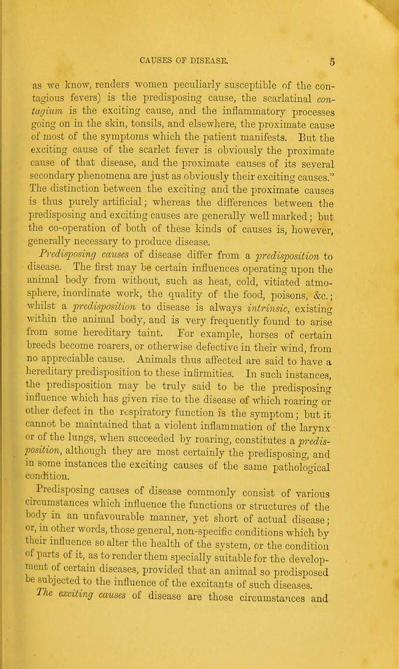 as we know, renders women peculiarly susceptible of the con- tagious fevers) is the predisposing cause, the scarlatinal con- tagmm is the exciting cause, and the inflammatory processes going on in the sldn, tonsils, and elsewhere, the proximate cause of most of the symptoms which the patient manifests. But the exciting cause of the scarlet fever is obviously the proximate cause of that disease, and the proximate causes of its several secondary phenomena are just as obviously their exciting causes. The distinction between the exciting and the proximate causes is thus purely artificial; whereas the differences between the predisposing and exciting causes are generally well marked; but the co-operation of both of these kinds of causes is, however, generally necessary to produce disease. Predisposing causes of disease differ from a predisposition to disease. The first may be certain influences operating upon the animal body from without, such as heat, cold, vitiated atmo- sphere, inordinate work, the quality of the food, poisons, &c.; whilst a predisposition to disease is always intriiisic, existing within the animal body, and is very frequently found to arise from some hereditary taint. Tor example, horses of certain breeds become roarers, or otherwise defective in their wind, from no appreciable cause. Animals thus affected are said to have a hereditary predisposition to these infirmities. In such instances, the predisposition may be truly said to be the predisposing influence which has given rise to the disease of which roaring or other defect in the respiratory function is the symptom; but it cannot be maintained that a violent inflammation of the larynx or of the lungs, when succeeded by roaring, constitutes a predis- position, although they are most certainly the predisposing, and in some instances the exciting causes of the same pathological condition. ° ^ Predisposing causes of disease commonly consist of various circumstances w^hich influence the functions or structures of the body in an unfavourable manner, yet short of actual disease; or, m other words, those general, non-specific conditions which by their influence so alter the health of the system, or the condition of parts of it, as to render them specially suitable for the develop- ment of certain diseases, provided that an animal so predisposed be subjected to the influence of the excitants of such diseases. The exciting causes of disease are those circumstances and