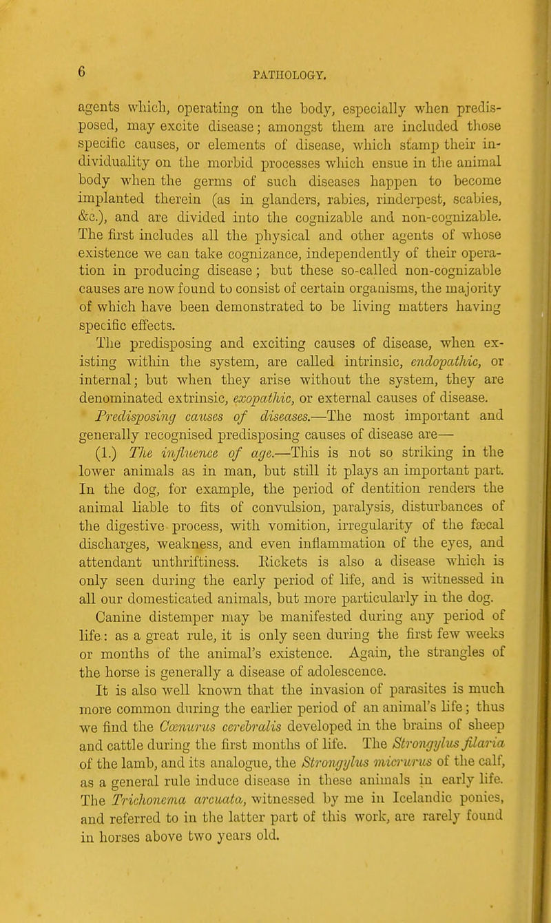 agents which, operating on the body, especially when predis- posed, may excite disease; amongst them are included those specific causes, or elements of disease, which stamp their in- dividuality on the morbid processes wliich ensue in the animal body when the germs of such diseases happen to become implanted therein (as in glanders, rabies, rinderpest, scabies, &c.), and are divided into the cognizable and non-cognizable. The first includes all the physical and other agents of whose existence we can take cognizance, independently of their opera- tion in producing disease ; but these so-called non-cognizable causes are now found to consist of certain organisms, the majority of which have been demonstrated to be living matters having specific effects. The predisposing and exciting causes of disease, when ex- isting within the system, are called intrinsic, endopathic, or internal; but when they arise without the system, they are denominated extrinsic, exopathic, or external causes of disease. Predisposing causes of diseases.—The most important and generally recognised predisposing causes of disease are— (1.) Tlie influence of age.—This is not so strildng in the lower animals as in man, but stdl it plays an important part. In the dog, for example, the period of dentition renders the animal liable to fits of convulsion, paralysis, disturbances of the digestive process, with vomition, irregularity of the fsecal discharges, weakness, and even inflammation of the eyes, and attendant unthriftiness. Eickets is also a disease which is only seen during the early period of life, and is witnessed in all our domesticated animals, but more particularly in the dog. Canine distemper may be manifested during any period of life.: as a great rule, it is only seen during the first few weeks or months of the animal's existence. Again, the strangles of the horse is generally a disease of adolescence. It is also well known that the invasion of parasites is much more common during the earlier period of an animal's life; thus we find the Cmnurus cerehralis developed in the brains of sheep and cattle during the first months of life. The Strongylus filao-ia of the lamb, and its analogue, the Strongylus micrurus of the calf, as a general rule induce disease in these animals in early life. The Trichonema arcuata, witnessed by me in Icelandic ponies, and referred to in the latter part of this work, are rarely found in horses above two years old.