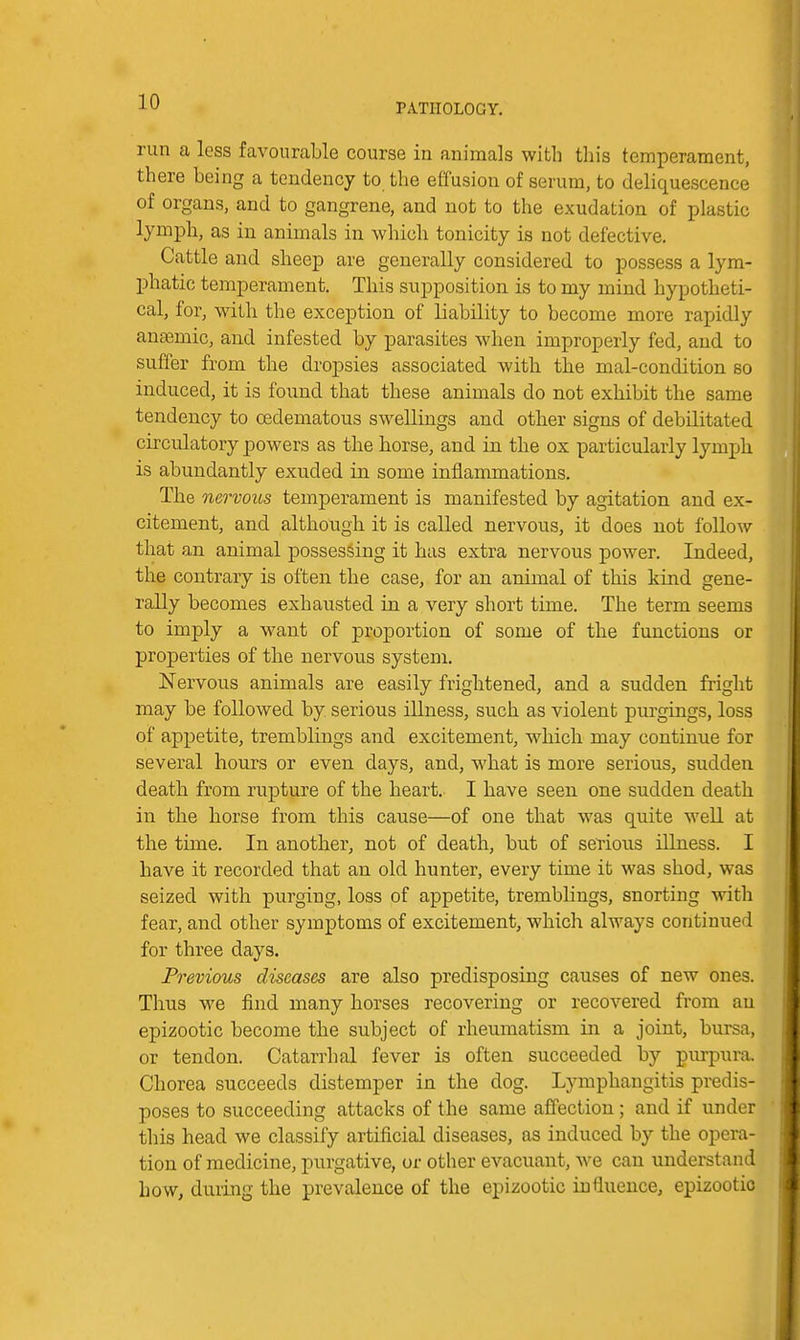 PATHOLOGY, run a less favourable course in animals with this temperament, there being a tendency to the effusion of serum, to deliquescence of organs, and to gangrene, and not to the exudation of plastic lymph, as in animals in wliich tonicity is not defective. Cattle and sheep are generally considered to possess a lym- phatic temperament. This supposition is to my mind hypotheti- cal, for, with the exception of liability to become more rapidly anemic, and infested by parasites when improperly fed, and to suffer from the dropsies associated with the mal-condition so induced, it is found that these animals do not exhibit the same tendency to cedematous swellings and other signs of debilitated circulatory powers as the borse, and in the ox particularly lymph is abundantly exuded in some inflammations. The nervous temperament is manifested by agitation and ex- citement, and although it is called nervous, it does not follow that an animal possessing it has extra nervous power. Indeed, the contrary is often the case, for an animal of this kind gene- rally becomes exhausted in a very short time. The term seems to imply a want of proportion of some of the functions or properties of the nervous system. Nervous animals are easily frightened, and a sudden fright may be followed by serious illness, such as violent purgings, loss of appetite, tremblings and excitement, which may continue for several hours or even days, and, what is more serious, sudden death from rupture of the heart. I have seen one sudden death in the horse from this cause—of one that was quite well at the time. In another, not of death, but of serious illness. I have it recorded that an old hunter, every time it was shod, was seized with purging, loss of appetite, tremblings, snorting with fear, and other symptoms of excitement, which always continued for three days. Previous diseases are also predisposing causes of new ones. Thus we find many horses recovering or recovered from an epizootic become the subject of rheumatism in a joint, bursa, or tendon. Catarrhal fever is often succeeded by purpura. Chorea succeeds distemper in the dog. Lymphangitis predis- poses to succeeding attacks of the same affection; and if under this head we classify artificial diseases, as induced by the opera- tion of medicine, purgative, or other evacuant, we can understand how, during the prevalence of the epizootic influence, epizootic