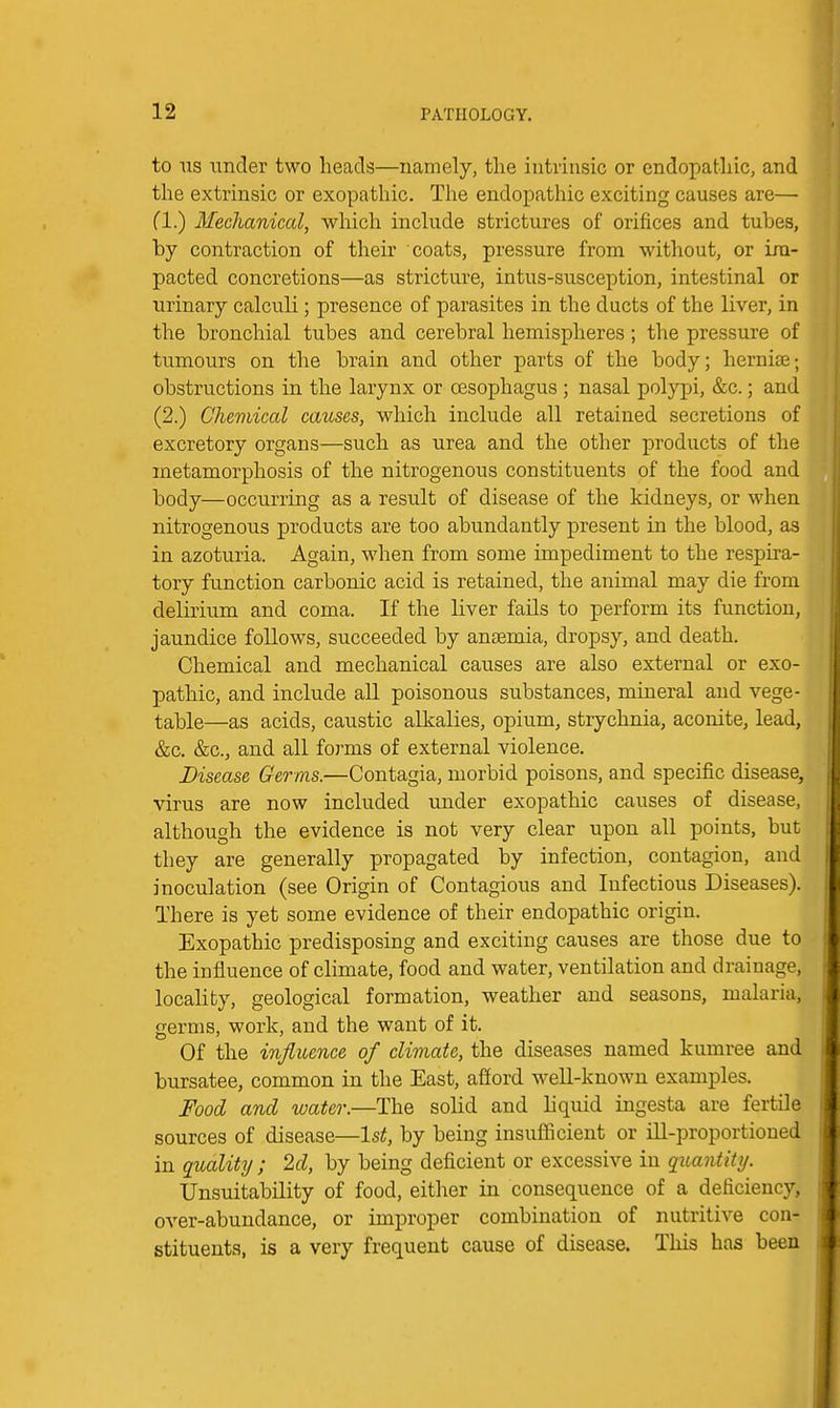 to US under two heads—namely, the intrinsic or endopathic, and the extrinsic or exopathic. The endopathic exciting causes are— fl.) Mechanical, which include strictures of orifices and tubes, by contraction of their coats, pressure from without, or im- pacted concretions—as stricture, intus-susception, intestinal or urinary calculi ; presence of parasites in the ducts of the liver, in the bronchial tubes and cerebral hemispheres ; the pressure of tumours on the brain and other parts of the body; herniae; obstructions in the larynx or oesophagus ; nasal polypi, &c.; and (2.) Chemical causes, which include all retained secretions of excretory organs—such as urea and the other products of the metamorphosis of the nitrogenous constituents of the food and body—occurring as a result of disease of the kidneys, or when nitrogenous products are too abundantly present in the blood, as in azoturia. Again, when from some impediment to the respira- tory function carbonic acid is retained, the animal may die from delirium and coma. If the liver fails to perform its function, jaundice follows, succeeded by ansemia, dropsy, and death. Chemical and mechanical causes are also external or exo- pathic, and include all poisonous substances, mineral and vege- table—as acids, caustic alkalies, opium, strychnia, aconite, lead, &c. &c., and all forms of external violence. Disease Germs.—Contagia, morbid poisons, and specific disease, virus are now included under exopathic causes of disease, although the evidence is not very clear upon all points, but they are generally propagated by infection, contagion, and inoculation (see Origin of Contagious and Infectious Diseases). There is yet some evidence of their endopathic origin. Exopathic predisposing and exciting causes are those due to the influence of chmate, food and water, ventilation and drainage, locality, geological formation, weather and seasons, malaria, germs, work, and the want of it. Of the influence of climate, the diseases named kumree and bursatee, common in the East, afiord well-known examples. Food and water.—The solid and liquid ingesta are fertile sources of disease—1st, by being insufficient or ill-proportioned in quality; 2d, by being deficient or excessive in quantity. Unsuitability of food, either in consequence of a deficiency, over-abundance, or improper combination of nutritive con- stituents, is a very frequent cause of disease. Tliis has been