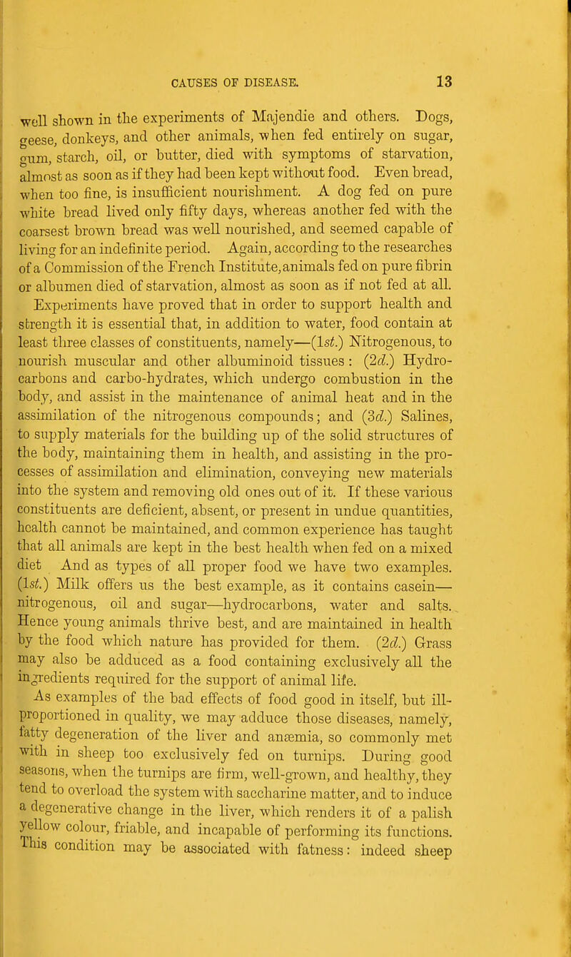 well shown in the experiments of Majendie and others. Dogs, geese, donkeys, and other animals, when fed entirely on sugar, cmm, starch, oil, or butter, died with symptoms of starvation, almost as soon as if they had been kept without food. Even bread, when too fine, is insufficient nourishment. A dog fed on pure white bread lived only fifty days, whereas another fed with the coarsest brown bread was well nourished, and seemed capable of living for an indefinite period. Again, according to the researches of a Commission of the French Institute, animals fed on pure fibrin or albumen died of starvation, almost as soon as if not fed at all. Experiments have proved that in order to support health and strength it is essential that, in addition to water, food contain at least tliree classes of constituents, namely—(1st.) Nitrogenous, to nourish muscular and other albuminoid tissues: (2d.) Hydro- carbons and carbo-hydrates, which undergo combustion in the body, and assist in the maintenance of animal heat and in the assimilation of the nitrogenous compounds; and (3d.) Salines, to supply materials for the building up of the solid structures of the body, maintaining them in health, and assisting in the pro- cesses of assimilation and elimination, conveying new materials into the system and removing old ones out of it. If these various constituents are deficient, absent, or present in undue quantities, health cannot be maintained, and common experience has taught that aU animals are kept in the best health when fed on a mixed diet And as types of all proper food we have two examples. (Is;;.) Milk offers us the best example, as it contains casein— nitrogenous, oil and sugar—hydrocarbons, water and salts.. Hence young animals thrive best, and are maintained in health by the food which nature has provided for them. (2d.) Grass may also be adduced as a food containing exclusively aU the ingredients required for the support of animal life. As examples of the bad effects of food good in itself, but ill- proportioned in quality, we may adduce those diseases, namely, fatty degeneration of the liver and antemia, so commonly met with in sheep too exclusively fed on turnips. During good seasons, when the turnips are firm, well-grown, and healthy, they tend to overload the system with saccharine matter, and to induce a degenerative change in the liver, which renders it of a palish yellow colour, friable, and incapable of performing its functions. This condition may be associated with fatness: indeed sheep