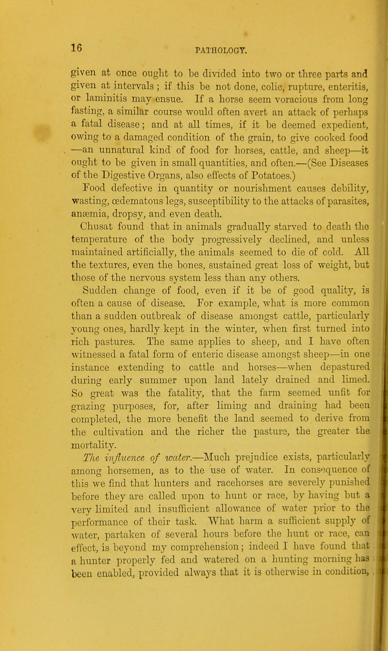 given at once ouglit to be divided into two or three parts and given at intervals ; if this be not done, colic, rupture, enteritLs, or laminitis may ensue. If a horse seem voracious from long fasting, a similar course would often avert an attack of perhaps a fatal disease; and at all times, if it be deemed expedient, owing to a damaged condition of the grain, to give cooked food —an unnatural kind of food for horses, cattle, and sheep—it ought to be given in small quantities, and often.—(See Diseases of the Digestive Organs, also effects of Potatoes.) Food defective in quantity or nourishment causes debility, wasting, cedematous legs, susceptibility to the attacks of parasites, anseraia, dropsy, and even death. Chusat found that in animals gradually starved to death the temperature of the body progressively declined, and unless maintained artificially, the animals seemed to die of cold. All the textures, even the bones, sustained great loss of weight, but those of the nervous system less than any others. Sudden change of food, even if it be of good quality, is often a cause of disease. For example, what is more common than a sudden outbreak of disease amongst cattle, particularly young ones, hardly kept in the winter, when first turned into ricli pastures. The same applies to sheep, and I have often witnessed a fatal form of enteric disease amongst sheep—in one instance extending to cattle and horses—when depastured during early summer upon land lately drained and limed. So great was the fatality, that the farm seemed unfit for grazing purposes, for, after liming and draining had been completed, the more benefit the land seemed to derive from the cultivation and the richer the pasture, the greater the mortality. The injlttence of water.—Much prejudice exists, particularly among horsemen, as to the use of water. In consequence of this we find that hunters and racehorses are severely punished before they are called upon to hunt or rnce, by ha^dug but a very limited and insufficient allowance of water prior to the performance of their task. What harm a sufficient supply of water, partaken of several hours before the hunt or race, can effect, is beyond my comprehension; indeed I have found that a hunter properly fed and watered on a hunting morning has been enabled, provided always that it is otherwise in condition,