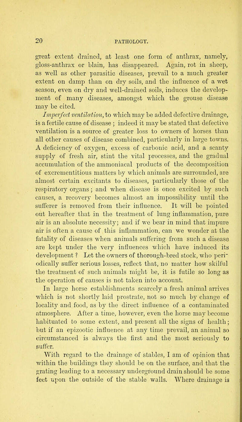 great extent drained, at least one form of anthrax, namely, gloss-anthrax or blain, has disappeared. Again, rot iu sheep, as well as other parasitic diseases, prevail to a much greater extent on damp than on dry soils, and the influence of a wet season, even on dry and well-drained soils, induces the develop- ment of many diseases, amongst which the grouse disease may be cited. Imperfect ventilation, to which may be added defective drainage, is a fertile cause of disease ; indeed it may be stated that defective ventilation is a source of greater loss to owners of horses than all other causes of disease combined, particularly in large towns. A deficiency of oxygen, excess of carbonic acid, and a scanty supply of fresh air, stint the vital processes, and the gradual accumulation of the ammoniacal products of the decomposition of excrementitious matters by which animals are surrounded, are almost certain excitants to diseases, particularly those of the respiratory organs; and when disease is once excited by such causes, a recovery becomes alm.ost an impossibility until the sufferer is removed from their influence. It will be pointed out hereafter that in the treatment of lung inflammation, pure air is an absolute necessity; and if we bear in mind that impure air is often a cause of this infl,ammation, can we wonder at the fatality of diseases when animals suffering from such a disease are kept under the very influences which have induced its development ? Let the owners of thorough-bred stock, who peri- odically suffer serious losses, reflect that, no matter how skilful the treatment of such animals might be, it is futHe so long as the operation of causes is not taken into account. In large horse establishments scarcely a fresh animal arrives which is not shortly laid prostrate, not so much by change of locality and food, as by the direct influence of a contaminated atmosphere. After a time, however, even the horse may become habituated to some extent, and present all the signs of health; but if an epizootic influence at any time prevail, an animal so circumstanced is always the first and the most seriously to suffer. With regard to the drainage of stables, I am of opinion that within the buildings they should be on the surface, and that the grating leading to a necessary underground drain should be some feet upon the outside of the stable walls. Where drainage is