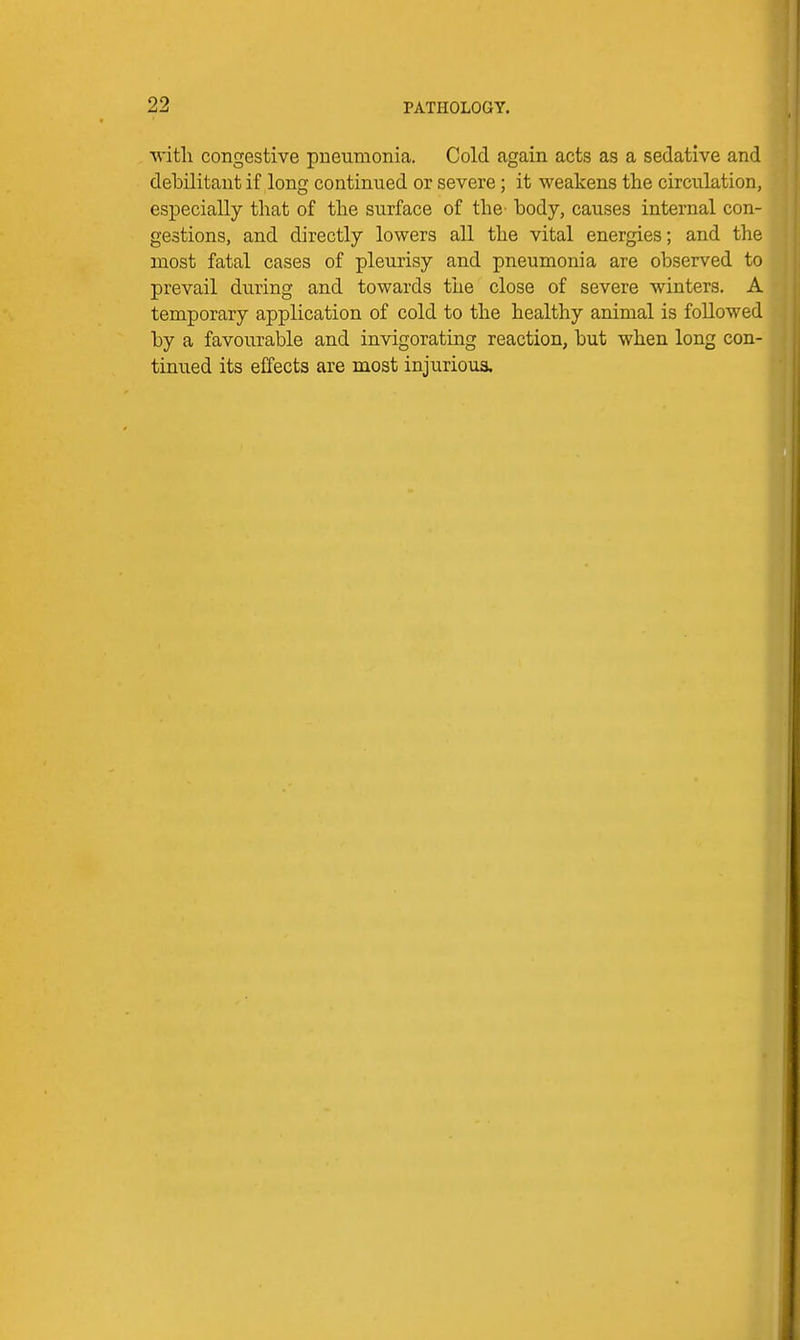 ■with congestive pneumonia. Cold again acts as a sedative and debilitant if long continued or severe; it weakens the circulation, especially that of the surface of the^ body, causes internal con- gestions, and directly lowers all the vital energies; and the most fatal cases of pleurisy and pneumonia are observed to prevail during and towards the close of severe winters. A temporary application of cold to the healthy animal is followed by a favourable and invigorating reaction, but when long con- tinued its effects are most injurious.