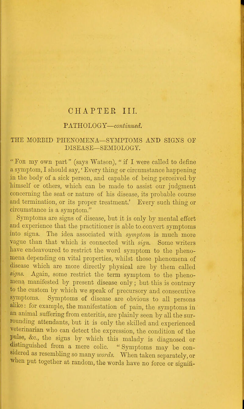 TATROLOGY—continued. THE MOEBID PHENOMEKA—SYMPTOMS AND SIGNS OF DISEASE—SEMIOLOGY.  For my own part (says Watson),  if I were called to define a symptom, I should say,' Every thing or circumstance happening in the body of a sick person, and capable of being perceived by himself or others, which can be made to assist our judgment concerning the seat or nature of his disease, its probable course and termination, or its proper treatment.' Every such thing or circumstance is a symptom. Symptoms are signs of disease, but it is only by mental effort and experience that the practitioner is able to convert symptoms into signs. The idea associated with symptom is much more vague than that which is connected with sign. Some writers have endeavoured to restrict the word symptom to the pheno- mena depending on vital properties, whilst those phenomena of disease which are more directly physical are by them called signs. Again, some restrict the term symptom to the pheno- mena manifested by present disease only; but this is contrary to the custom by which we speak of precursory and consecutive symptoms. Symptoms of disease are obvious to all persons ahke: for example, the manifestation of pain, the symptoms in an animal suffering from enteritis, are plainly seen by all the sur- rounding attendants, but it is only the skilled and experienced veterinarian who can detect the expression, the condition of the pulse, &c., the signs by which this malady is diagnosed or distinguished from a mere colic. Symptoms may be con- sidered as resembling so many words. When taken separately, or when put together at random, the words have no force or signili-