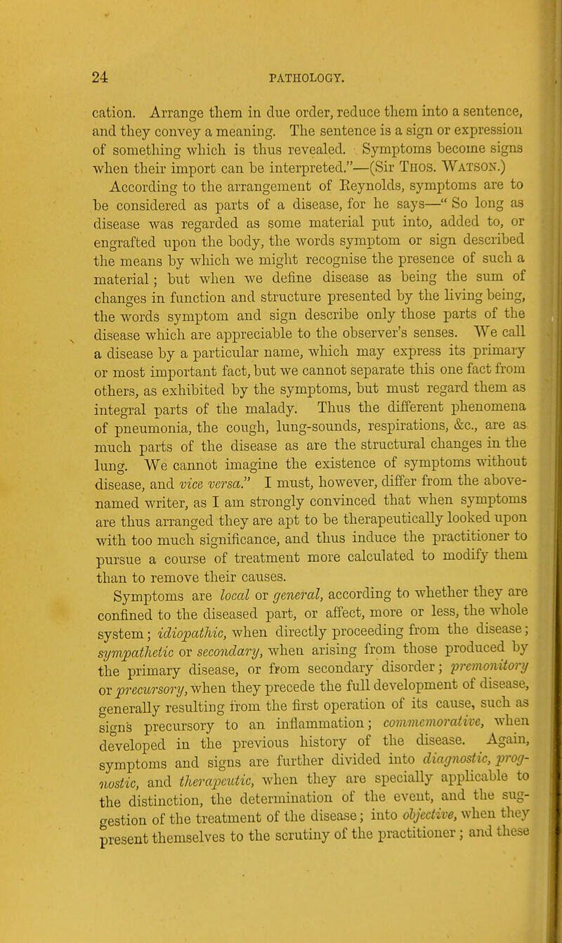 cation. Arrange them in due order, reduce them into a sentence, and they convey a meaning. The sentence is a sign or expression of something which is thus revealed. Symptoms become signs when their import can be interpreted,—(Sir Thos. Watson.) According to the arrangement of Eeynolds, symptoms are to be considered as parts of a disease, for he says— So long as disease was regarded as some material put into, added to, or engrafted upon the body, the words symptom or sign described the means by wMch we might recognise the presence of such a material; but when we define disease as being the sum of changes in function and structure presented by the living being, the words symptom and sign describe only those parts of the disease which are appreciable to the observer's senses. We call a disease by a particular name, which may express its primary or most important fact, but we cannot separate this one fact from others, as exhibited by the symptoms, but must regard them as integral parts of the malady. Thus the different phenomena of pneumonia, the cough, lung-sounds, respirations, &c., are as much parts of the disease as are the structural changes in the lung. We cannot imagine the existence of symptoms without disease, and vice versa. I must, however, differ from the above- named writer, as I am strongly convinced that when symptoms are thus arranged they are apt to be therapeutically looked upon with too much significance, and thus induce the practitioner to pursue a course of treatment more calculated to modify them than to remove their causes. Symptoms are locctl or general, according to whether they are confined to the diseased part, or affect, more or less, the whole system; idiopathic, when directly proceeding from the disease; sympathetic or secondary, when arising from those produced by the primary disease, or from secondary disorder; premonitory ov precitrsory,vfhen they precede the full development of disease, crenerally resulting from the first operation of its cause, such as sio-ns precursory to an inflammation; commemorative, when developed in the previous history of the disease. Again, symptoms and signs are further divided into diagnostic, pirog- nostic, and therape%dic, when they are specially appUcable to the distinction, the determination of the event, and the sug- gestion of the treatment of the disease; into dbjective, when they present themselves to the scrutiny of the practitioner; and these