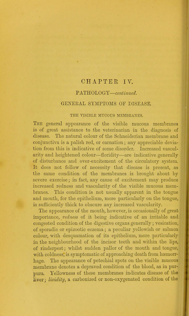 PATHOLOGY—con^mweff. GENEEAL SYMPTOMS OF DISEASE. TPIE VISIBLE MUCOUS MEMBEANES. The general appearance of the visible mucous memlDranes is of great assistance to the veterinarian in the diagnosis of disease. The natural colour of the Schneiderian membrane and conjunctiva is a palish red, or carnation; any appreciable devia- tion from this is indicative of some disorder. Increased vascul- arity and heightened colour—floridity—are indicative generally of disturbance and over-excitement of the circulatory system. It does not follow of necessity that disease is present, as the same condition of the membranes is brought about by severe exercise; in fact, any cause of excitement may produce increased redness and vascularity of the visible mucous mem- branes. This condition is not usually apparent in the tongue and mouth, for the epithelium, more particularly on the tongue, is sufficiently thick to obscure any increased vascularity. The appearance of the mouth, however, is occasionally of great importance, redness of it being indicative of an irritable and congested condition of the digestive organs generally; vesication, of sporadic or epizootic eczema; a peculiar yellowish or salmon colour, with desquamation of its epithelium, more particularly in the neighbourhood of the incisor teeth and within the lips, of rinderpest; whilst sudden pallor of the mouth and tongue, with coldness, is symptomatic of approaching death from hosmorr- hage. The appearance of petechial spots on the visible mucous membrane denotes a depraved condition of the blood, as in pur- pura. Yellowness of these membranes indicates disease of the liver; lividity, a carbonized or non-oxygenated condition of the