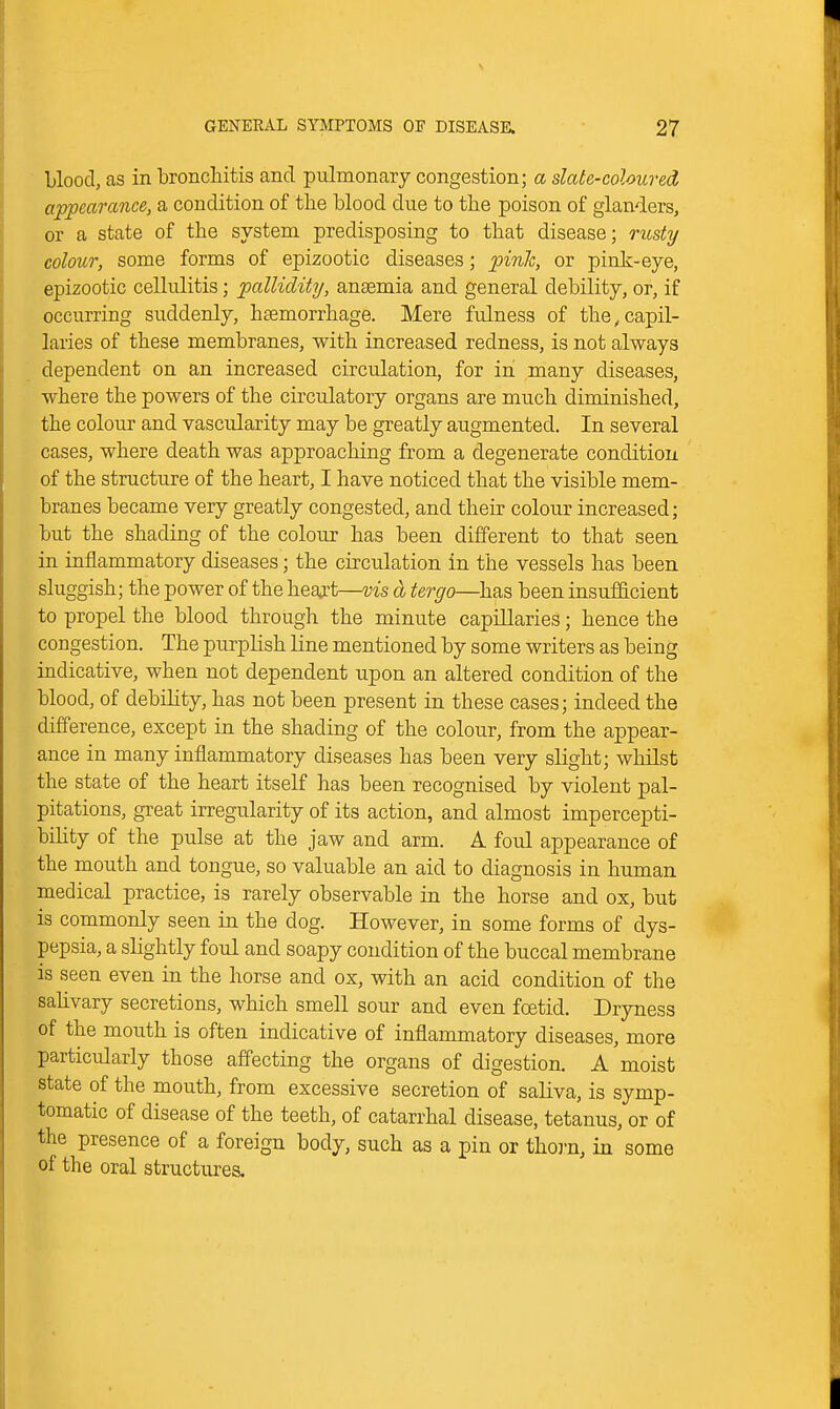 Llood, as in bronchitis and pulmonary congestion; a slate-coloured appearance, a condition of the blood due to the poison of glanders, or a state of the system predisposing to that disease; rusty colour, some forms of epizootic diseases; pinh, or pink-eye, epizootic cellulitis; palliclity, anaemia and general debility, or, if occurring suddenly, htemorrhage. Mere fulness of the,capil- laries of these membranes, with increased redness, is not always dependent on an increased circulation, for in many diseases, where the powers of the circulatory organs are much diminished, the colour and vascularity may be greatly augmented. In several cases, where death was approaching from a degenerate condition of the structure of the heart, I have noticed that the visible mem- branes became very greatly congested, and theu^ colour increased; but the shading of the colour has been different to that seen in inflammatory diseases; the circulation in the vessels has been sluggish; the power of the heart—vis a tergo—has been insufficient to propel the blood through the minute capillaries; hence the congestion. The purplish line mentioned by some writers as being indicative, when not dependent upon an altered condition of the blood, of debility, has not been present in these cases; indeed the difference, except in the shading of the colour, from the appear- ance in many inflammatory diseases has been very slight; whilst the state of the heart itself has been recognised by violent pal- pitations, great irregularity of its action, and almost impercepti- bihty of the pulse at the jaw and arm. A foul appearance of the mouth and tongue, so valuable an aid to diagnosis in human medical practice, is rarely observable in the horse and ox, but is commonly seen in the dog. However, in some forms of dys- pepsia, a slightly foul and soapy condition of the buccal membrane is seen even in the horse and ox, with an acid condition of the sahvary secretions, which smell sour and even foetid. Dryness of the mouth is often indicative of inflammatory diseases, more particularly those affecting the organs of digestion. A moist state of the mouth, from excessive secretion of saliva, is symp- tomatic of disease of the teeth, of catarrhal disease, tetanus, or of the presence of a foreign body, such as a pin or thox'n, in some of the oral structures.