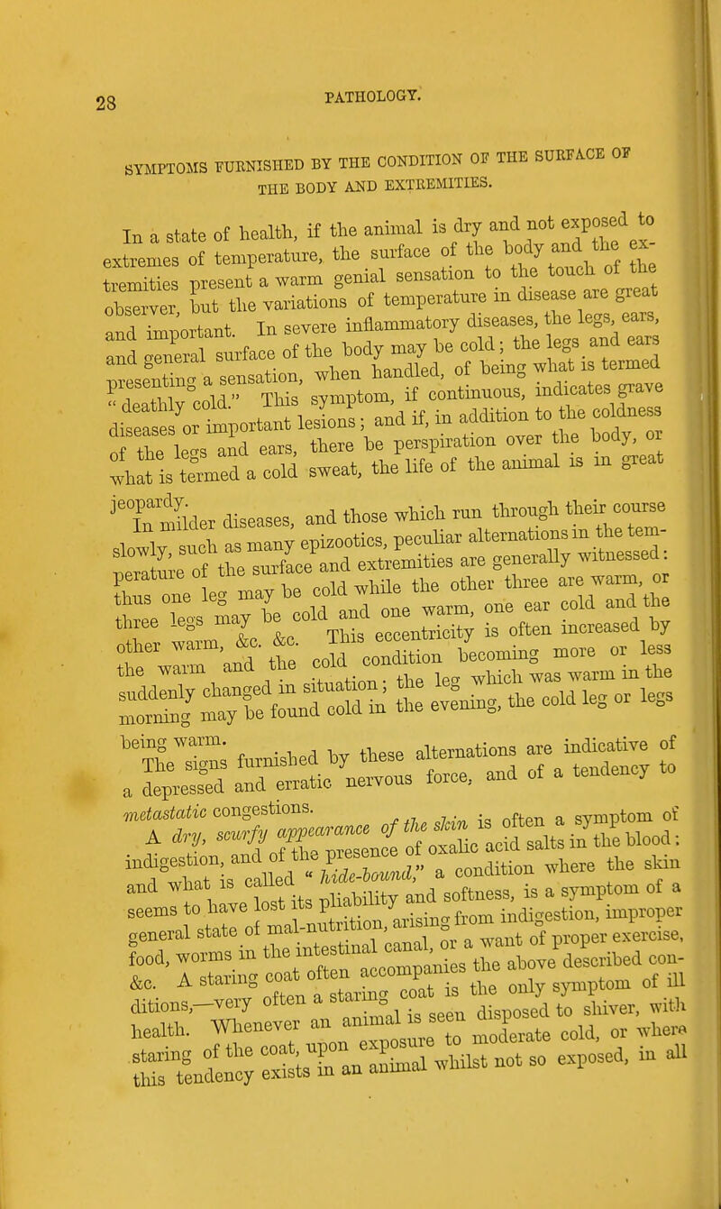 SYMPTOMS PUENISHED BY THE CONDITION OE THE SURFACE OF THE BODY AND EXTREMITIES. In a state ot health, H the amnial is dry extremes of temperature, the surface of the ^-^J ^^ '^ ^ tremities present a warm genial sensation to the touch ot tue but the variations of te-P-ture in disease and important. In severe inflammatory  the leg^^e^s andTOueral surface ot the body may be cold; the legs and ears IseX a sensation, when handled, ot being what is termed  deaThly°cold This symptom, if continuous, indicates grave ditease orllortant lesions; and if, in addition to he coldness rf the le ™nd ears, there he perspiration over the body, or whaUs turned a cold sweat, the life ot the ammal is in great ^Tmiider diseases, and those which run through their course slowly such ^ many epizootics, pecuUar —lo-in the tem^^ rZtme of the surface and extremities are generally witnessed peratureor ue eold while the other three are warm, or toV'slarbe old °- °™ ™lt thiee legs may o eccentricity is often increased by 'T'and tte oold coSL becoming more or less metastatic congestions. symptom of ^ toX;«or„tl acrs:i^in\h'ebl^^^ aCtltaM a condition where the skin and what is cauea ^ ^ symptom ot a seems to have ost f indigestion, improper general state of mal-nutr tiou, arisin = food, worms in ^-^^ ^—i^ ^^^^^^^ con- A staring ^^^f ^ Is the only symptom of ill t^'r^^^r^:-^^^^^^ rtife:re;:&Unotso exposed, in aU