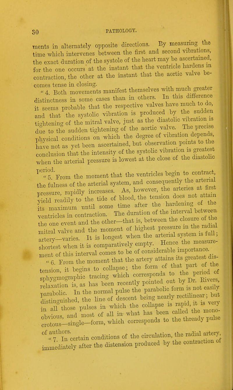 Tiients in alternately opposite directions. measuring _ the time which intervenes between the first and second vibrations, the exact duration of the systole of the heart may be ascertained, for the one occurs at the instant that the ventricle hardens in contraction, the other at the instant that the aortic valve be- comes tense in closing. ^^ofo-r  4 Both movements manifest themselves with much greater distinctness in some cases than in others. In this difference it seems probable that the respective valves have much to do and that the systolic vibration is produced by the sudden tiohtenincr of the mitral valve, just as the diastolic vibration is di to the sudden tightening of the aortic valve. The precise physical conditions on wHch the degree of vibration depends have not as yet been ascertained, but observation points to t^ie conclusion that the intensity of the systohc vibration is great s when the arterial pressure is lowest at the close of the diastohc f From the moment that the ventricles begin to contract the fulness of the arterial system, and consequently the arter.a messure rapidly increases. As, however, the arteries at first S leLdily to the tide of blood, the tension does_ not attain [ts maSmuni until some time after the hardening o the vent ks in contraction. The duration of the interval between II e orevent and the other-that is, between the closure of the mitiTvalve and the moment of highest pressure in the radi 1 ^iei^-varies It is longest when the arterial system is fuH, ho7est when it is comparatively empty. Hence the measure- f this interval comes to be of considerable importance. < 6 From the moment that the artery attains its greatest dis- tension it begins to collapse; the form of tha part of the ^j^olr^A tracing which corresponds to the Penod of rLxatioS is, as has been recently pointed out by Dr. Ei.eis mrXr In the normal pulse the parabolic form is not easily Eno. shed, the line of descent being nearly ; bi^ ^ nn those pulses in which the collapse is rapid, it is veiy in all those pulses ^^^^ ^^^^^^ '^L^J^o:!:^^ corresponds to the thready pulse ''r/lTcertain conditions of the circulation, the radial artery i Jediately after the distension produced by the contraction of