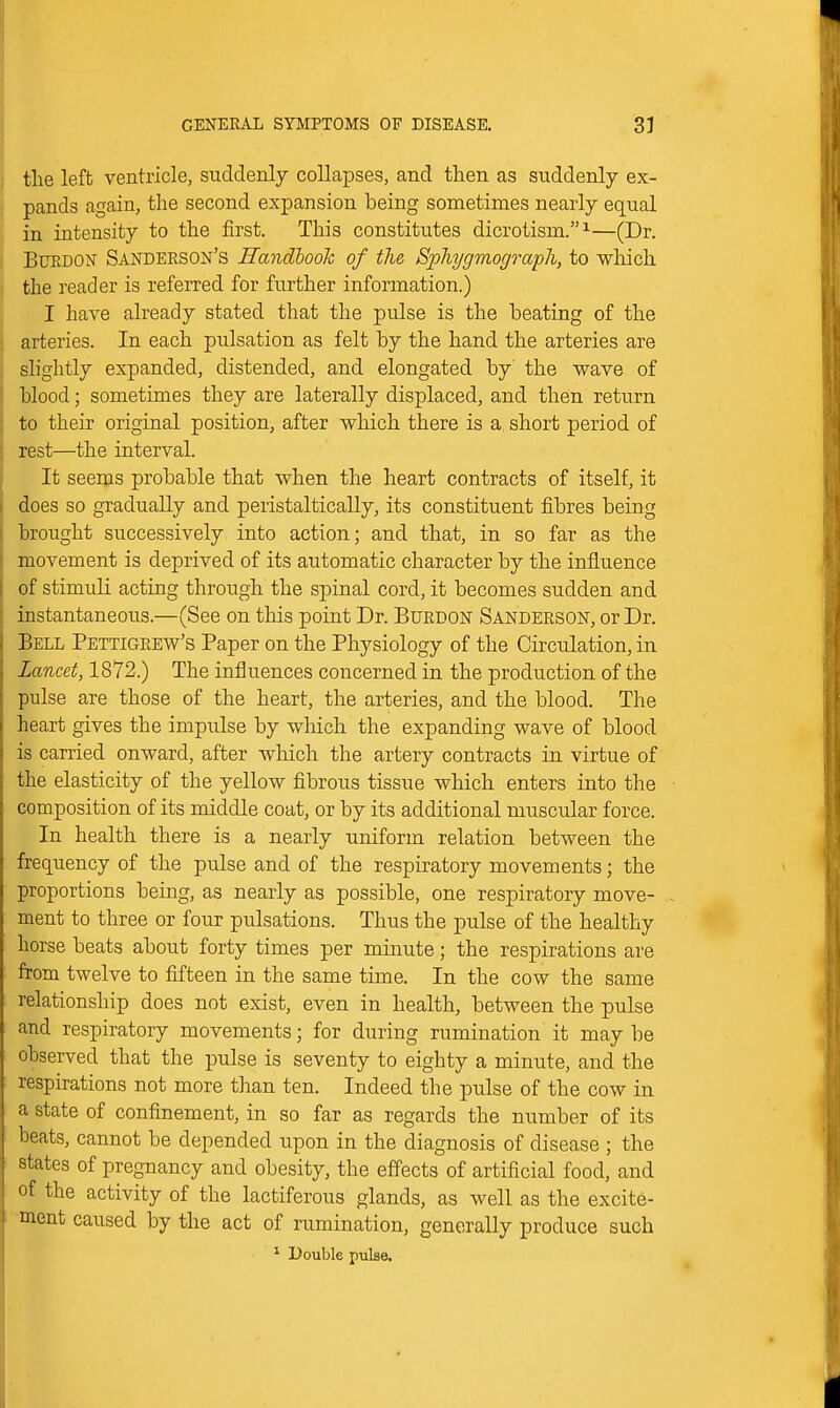 the left ventricle, suddenly collapses, and then as suddenly ex- pands again, the second expansion being sometimes nearly equal in intensity to the first. This constitutes dicrotism.^—(Dr. BuEDON' Sandeeson's Handbook of the Sphygmograph, to which the reader is referred for further information.) I have already stated that the pulse is the beating of the arteries. In each pulsation as felt by the hand the arteries are slightly expanded, distended, and elongated by the wave of blood; sometimes they are laterally displaced, and then return to their original position, after which there is a short period of rest—the interval. It seems probable that when the heart contracts of itself, it does so gradually and peristalticaUy, its constituent fibres being brought successively into action; and that, in so far as the movement is deprived of its automatic character by the influence of stimuli acting through the spinal cord, it becomes sudden and instantaneous.—(See on this point Dr. Burdon Sanderson, or Dr. Bell Pettigeew's Paper on the Physiology of the Circulation, in Lancet, 1872.) The influences concerned in the production of the pulse are those of the heart, the arteries, and the blood. The lieart gives the impulse by which the expanding wave of blood is carried onward, after which the artery contracts in virtue of the elasticity of the yellow fibrous tissue which enters into the composition of its middle coat, or by its additional muscular force. In health there is a nearly uniform relation between the frequency of the pulse and of the respiratory movements; the proportions being, as nearly as possible, one respiratory move- . ment to three or four pulsations. Thus the pulse of the healthy horse beats about forty times per minute; the respirations are from twelve to fifteen in the same time. In the cow the same relationship does not exist, even in health, between the pulse and respiratory movements; for during rumination it may be observed that the pulse is seventy to eighty a minute, and the respirations not more than ten. Indeed the pulse of the cow in a state of confinement, in so far as regards the number of its beats, cannot be depended upon in the diagnosis of disease ; the states of pregnancy and obesity, the effects of artificial food, and of the activity of the lactiferous glands, as well as the excite- ment caused by the act of rumination, generally produce such ^ Double pulse.