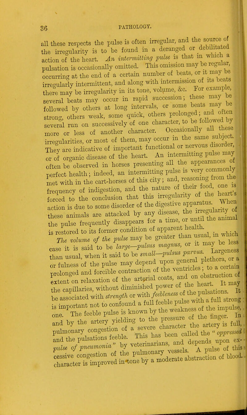 all these respects the pulse is often irregular, and tl^e source the irregiTlarity is to be found in a deranged or debaitated action of the heart. An intermitting pulse is that in which a pulsation is occasionally omitted. This omission may be regular occurrmg at the end of a certain number of beats, ovit n^^Y^e irregularly intermittent, and along with intermission of its beats there may be irregularity in its tone, volume, &c. For exampl^ several beats may occur in rapid succession; these may be foUowed by others at long intervals, or some beats may be strong, others weak, some quick, others P^^^^^Sf^^I^^f several run on successively of one character, to ^oUo^^^^^^^^ more or less of another character. Occasionally aU these irregularities, or most of them, may occur in the ^^^^ f.^^J^f  They are indicative of important functional or nervous disorder or of organic disease of the heart. An intermitting pulse may often be obsei^ed in horses presenting aU the appearances of perfect health; indeed, an intermitting pulse is veiy commonly met with in the cart-horses of this city; and, reasonmg from the Setuency of indigestion, and the nature of their food on i forced to the conclusion that this irregiilarity of the hearts .action is due to some disorder of the digestive apparatus When :hese ani-als are attacked by any disease, the -^^^^^^l the pulse frequently disappears for a tmie, or until the ammal is restored to its former condition of apparent health. m Zlume of tU pulse may be greater than -al - w^^^^^ case it is said to be large-pulsus magnus, or ^^ ^^l^l^^^ than usual, when it said to be snall--ipulsus V-rv^'. l^^f^^^^^ or fulness of the pulse may depend upon general P^f ^o^^' ll^'ed and forcible contraction of the ventricles ; to a certam Sttt Relaxation of the arterial coats, ^^^^^^^TJ, the capiUaries, without diminished power of /^^^^^f^^ ,e asso'ciated with ^ ..a by the pulmonary congestion of a severe ^^^^^ the « opp W ;^:7:^!Z^ ve't^-narians. and -p.ds -