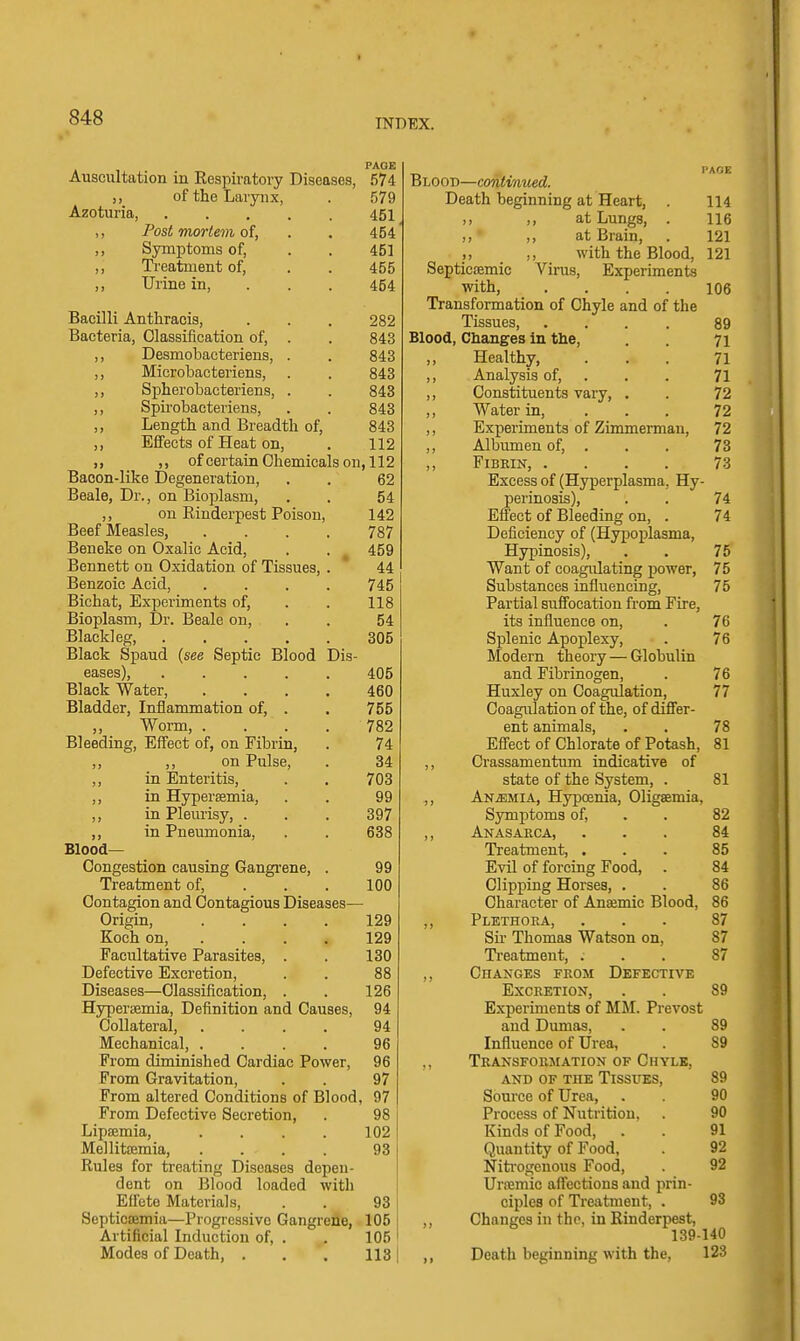 INDEX. PAOE Auscultation in Kespiratory Diseases, 574 ,, of the Larynx, . 579 Azoturia, 451 ,, Post mortem of, . . 454 „ Symptoms of, . . 451 ,, Treatment of, . . 455 ,, Urine in, . . . 454 BacUli Anthraois, . . . 282 Bacteria, Classification of, . . 843 ,, Desmobacteriens, . . 843 ,, Microbacteriens, . . 843 ,, Spherobacteriens, . . 843 ,, Spii'obaeteriens, . . 843 ,, Length and Breadth of, 843 ,, Effects of Heat on, . 112 ), ,, of certain Chemicals on, 112 Bacon-like Degeneration, . . 62 Beale, Dr., on Bioplasm, . . 54 ,, on Rinderpest Poison, 142 Beef Measles, .... 787 Beneke on Oxalic Acid, . . ^ 459 Bennett on Oxidation of Tissues, . * 44 Benzoic Acid, .... 745 Bichat, Experiments of, . . 118 Bioplasm, Dr. Beale on, . . 54 Blackleg 305 Black Spaud {see Septic Blood Dis- eases), 405 Black Water, .... 460 Bladder, Inflammation of, . . 755 ,, Worm, . . . . 782 Bleeding, Effect of, on Fibrin, . 74 ,, on Pulse, . 34 in Enteritis, . . 703 in Hyperemia, . . 99 in Pleurisy, . . . 397 in Pneumonia, . . 638 Blood- Congestion causing Gangrene, . 99 Treatment of, . . . 100 Contagion and Contagious Diseases— Origin, .... 129 Koch on, ... . 129 Facultative Parasites, . . 130 Defective Excretion, . . 88 Diseases—Classification, . . 126 Hyperiemia, Definition and Causes, 94 Collateral, .... 94 Mechanical, .... 96 From diminished Cardiac Power, 96 From Gravitation, . . 97 From altered Conditions of Blood, 97 From Defective Secretion, . 98 Lipsemia, . . . . 102 Mellitiiemia, .... 93 Rules for treating Diseases depen- dent on Blood loaded with Eifeto Materials, . . 93 Septicsemia—Progressive Gangrene, 105 Artificial Induction of, . . 105 Modes of Death, . , . 113 PAGE Blood—continued. Death beginning at Heart, . 114 at Lungs, . 116 ■ ,, at Brain, . 121 ,, with the Blood, 121 Septicemic Vims, Experiments with, .... 106 Transformation of Chyle and of the Tissues, .... 89 Blood, Changes in the, . . 71 Healthy, ... 71 ,, Analysis of, . . . 71 ,, Constituents vary, . . 72 ,, Water in, . . . 72 ,, Experiments of Zimmerman, 72 ,, Albumen of, . . . 73 ,, Fibrin, .... 73 Excess of (Hyperplasma, Hy- perinosis), . . 74 Effect of Bleeding on, . 74 Deficiency of (Hypoplasma, Hypinosis), . . 75 Want of coagulating power, 75 Substances influencing, 75 Partial suffocation from Fire, its influence on, . 76 Splenic Apoplexy, . 76 Modern theory — Globulin and Fibrinogen, . 76 Huxley on Coagulation, 77 Coagulation of the, of differ- ent animals, . . 78 Effect of Chlorate of Potash, 81 ,, Crassamentum indicative of state of the System, . 81 ,, ANiEMiA, Hypcenia, Oligaemia, Symptoms of, . . 82 ,, Anasarca, ... 84 Treatment, ... 85 Evil of forcing Food, . 84 Clipping Horses, . . 86 Character of Anaemic Blood, 86 ,, Plethora, ... 87 Su- Thomas Watson on, 87 Treatment, . . . 87 ,, Changes from Defective Excretion, . . 89 Experiments of MJI. Prevost and Dumas, . . 89 Influence of Urea, . 89 ,, Transformation of Chyle, AND OF THE TiSSUES, 89 Source of Urea, . . 90 Process of Nutrition. . 90 Kinds of Food, . . 91 Quantity of Food, 92 Niti'ogcnous Food, . 92 Uraemic affections and prin- ciples of Treatment, . 93 Changes in the, in Rinderpest, 139-140 ,, Death beginning with the, 123