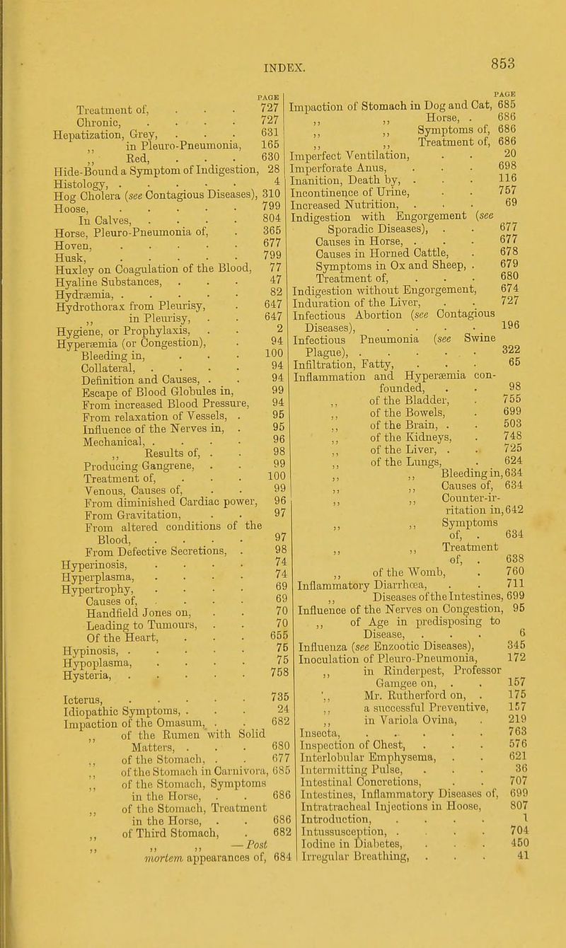 PAGE Treatment of, ... 727 Chronic, .... 727 Hepatizcation, Grey, . . • 631 in Pleuro-Pneumonia, 165 Red, ... 630 Hide-Bound a Symptom of Indigestion, 28 Histology, 4 Hog Cholera {see Contagious Diseases), 310 Hoose, 799 In Calves, .... 804 Horse, Pleuro-Pneumonia of, . 365 Hoven 677 Husk, ■ 799 Huxley on Coagulation of the Blood, 77 Hyaline Substances, ... 47 Hydraemia, . . . • • 82 Hydrothorax from Pleurisy, . 647 in Plemisy, . . 647 Hygiene, or Prophylaxis, . . 2 Hypersemia (or Congestion), . 94 Bleeding in, ... 100 Collateral, .... 94 Definition and Causes, . . 94 Escape of Blood Globules in, 99 From increased Blood Pressure, 94 From relaxation of Vessels, . 95 Influence of the Nerves in, . 95 Mechanical, . . . • 96 ,, Results of, . Producing Gangrene, . . 99 Treatment of, ... 100 Venous, Causes of, . • 99 From diminished Cardiac povfer, 96 From Gravitation, . . 97 From altered conditions of the Blood, .... 97 From Defective Secretions, . 98 Hyperinosis, .... 74 Hyperplasma, .... 74 Hypertrophy 69 Causes of, . . • ■ Handfield Jones on, . . 70 Leading to Tumom's, . . 70 Of the Heart, ... 655 Hypinosis, 75 Hypoplasma, . . • • 75 Hysteria, ..... 758 PAGE Impaction of Stomach in Dog and Cat, 685 Horse, Symptoms of. Treatment of. 686 686 686 20 698 116 757 69 677 677 678 679 680 674 727 196 322 65 98 755 699 503 748 725 624 Icterus, 735 Idiopathic Symptoms, ... 24 Impaction of the Omasum,_ . . 682 of the Rumen 'with Solid Matters, ... 680 ., of the Stomach, . . 677 of the Stomach in Carnivora, 685 ,', of the Stomach, Symptoms in the Horse, . . 686 of the Stomach, Treatment in the Horse, . . 686 of Third Stomach, . 682 mortem appearances of, 684 Imperfect Ventilation, Imperforate Anus, Inanition, Death by, . Incontinence of Urine, Increased Nutrition, Indigestion with Engorgement [see Sporadic Diseases), Causes in Horse, . Causes in Horned Cattle, Symptoms in Ox and Sheep, . Treatment of, . . ■ Indigestion without Engorgement, Induration of the Liver, Infectious Abortion {see Contagious Diseases), Infectious Pneumonia {see Swine Plague), . . . . . • Infiltration, Fatty, . . _ • Inflammation and Hypersemia con- founded, ,, of the Bladder, ,, of the Bowels, of the Brain, . ,, of the Kidneys, ,, of the Liver, . of the Lungs, J, ,, Bleeding in, 634 J J Causes of, 634 ,, ,, Counter-ir- ritation in, 642 Symptoms of, . 634 ,, Ti-eatment of, . 638 of the Womb, . 760 Inflammatory Diarrhcea, . . 711 ,, Diseases of the Intestines, 699 Influence of the Nerves on Congestion, 95 ,, of Age in predisposing to Disease, Influenza {see Enzootic Diseases), Inoculation of Pleuro-Pneumonia, ,, in Rinderpest, Professor Gamgee on, ',, Mr. Rutherford on, . ,, a successful Preventive, ,, in Variola Ovina, Inseota, ..... Inspection of Chest, Interlobular Emphysema, Intermitting Pulse, Intestinal Concretions, Intestines, Inflammatory Diseases of. Intratracheal Injections in Hoose, Introduction, .... Intussusception, .... Iodine in Diabetes, Irregular Breathing, 6 345 172 157 175 157 219 763 576 621 36 707 699 807 1 704 450 41