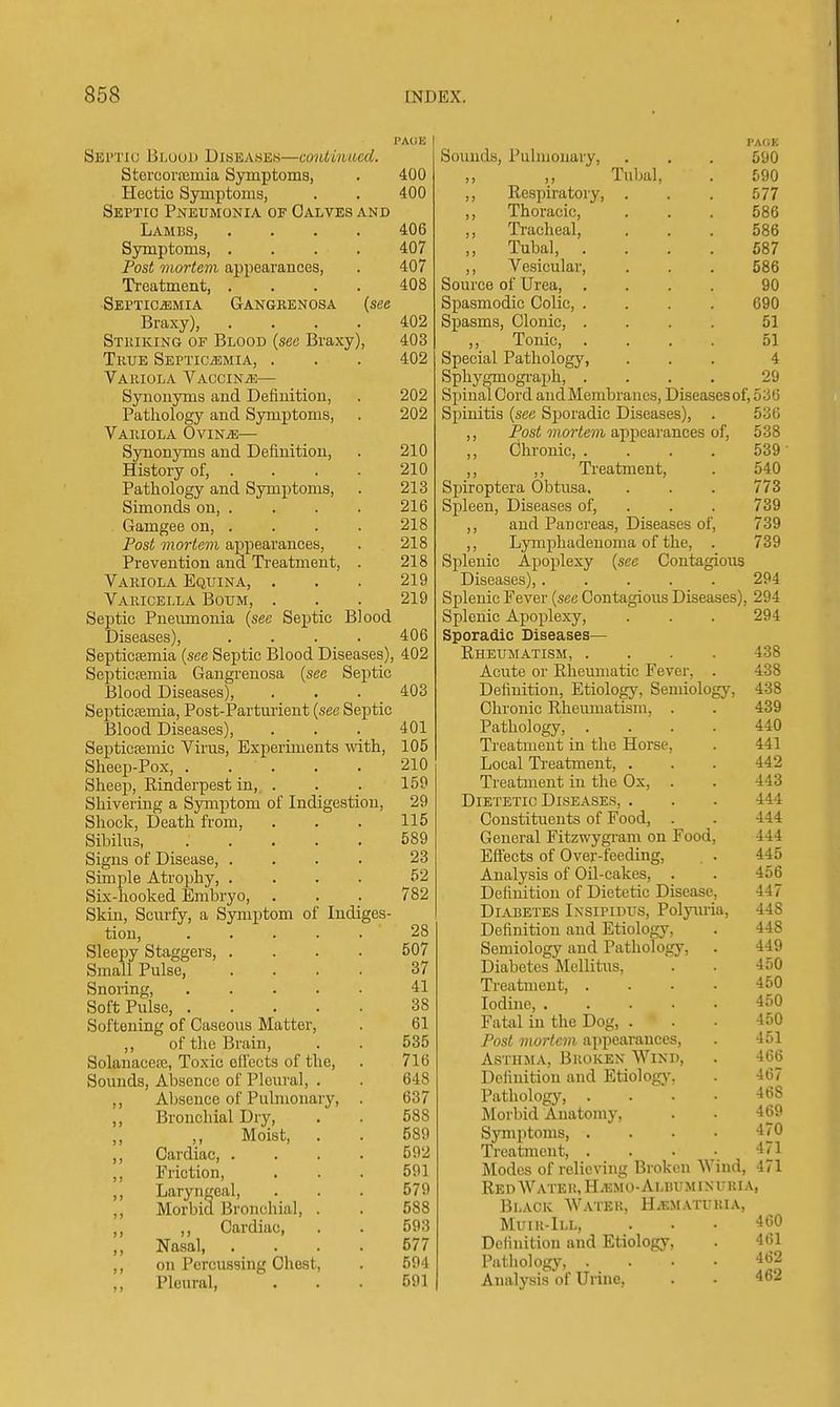 Septic Bloud Diseases—continued. Stercoraimia Symptoms, . 400 Hectic Symptoms, . . 400 Septic Pneumonia of Oalvbs and Lami3S, . . . . 406 Symptoms, .... 407 Post mortem appearances, . 407 Treatment, .... 408 Septicemia Gangkenosa {see Braxy), .... 402 Striking of Blood {sec Braxy), 403 True SEPTiCiEMiA, . . . 402 Variola Vaccinae— Synouyms and Definition, . 202 Pathology and Symptoms, . 202 Variola OviNiE— Synonyms and Definition, . 210 History of, .... 210 Pathology and Symptoms, . 213 Simonds on, . . . . 216 Gamgee on, . . . . 218 Post mortem appearances, . 218 Prevention and Treatment, . 218 Variola Equina, . . . 219 Varicella Boum, . . . 219 Septic Pneumonia {see Septic Blood Diseases), .... 406 SepticEEmia {see Septic Blood Diseases), 402 Septicemia Gangrenosa {see Septic Blood Diseases), . . . 403 Septictemia, Post-Partm-ient {see Septic Blood Diseases), . . . 401 Septicfemic Virus, Experiments with, 105 Sheep-Pox, . . . . . 210 Sheep, Rinderpest in, . . . 159 Shivering a Symptom of Indigestion, 29 Shock, Death from, . . . 115 Sibilus 589 Signs of Disease, .... 23 Simple Atrophy, .... 52 Six-hooked Embryo, . . . 782 Skin, Scurfy, a Symptom of Indiges- tion, ..... 28 Sleepy Staggers, .... 507 Small Pulse, .... 37 Snoring, 41 Soft Pulse, 38 Softening of Caseous Matter, . 61 ,, of the Brain, . . 535 Solanacete, Toxic effects of the, . 716 Sounds, Absence of Pleural, . . 648 ,, Absence of Pubuonary, . 637 Bronchial Dry, . . 588 Moist, . . 589 ,, Cardiac, . . . . 592 Friction, ... 591 ,, Laryngeal, . . . 579 ,, Morbid Bronchial, . . 588 ,, Cardiac, . . 593 ,, Nasal 577 ,, on Percussing Chest, . 594 „ Pleural, ... 591 PAOK Sounds, Pulmonary, . . . 590 ,, ,, Tubal, . 590 ,, Respiratory, . . . 577 ,, Thoracic, . . . 586 ,, Tracheal, ... 586 Tubal, .... 687 ,, Vesicular, . . . 586 Source of Urea 90 Spasmodic Colic, .... 690 Spasms, Clonic, .... 51 ,, Tonic, .... 51 Special Pathology, ... 4 Sphygmograph, .... 29 Spinal Cord andMembrancs, Diseascsof, 536 Spinitis {see Sporadic Diseases), . 536 ,, Post mortem appearances of, 538 ,, Chronic, . . . . 539 ' ,, ,, Treatment, . 540 Spiroptera Obtusa, . . . 773 Spleen, Diseases of, . . . 739 ,, and Pancreas, Diseases of, 739 ,, Lymphadenoma of the, . 739 Splenic Apoplexy {see Contagious Diseases), 294 Splenic Fever {see Contagious Diseases), 294 Splenic Apoplexy, . . . 294 Sporadic Diseases— Rheumatism, .... 438 Acute or Rheumatic Fever, . 438 Definition, Etiology, Semiology, 438 Chronic Rheumatism, . . 439 Pathology, .... 440 Treatment in the Horse, . 441 Local Ti-eatment, . . . 442 Treatment in the Ox, . . 443 Dietetic Di.seases, . . . 444 Constituents of Food, . . 444 General Fitzwygram on Food, 444 Eftects of Over-feeding, . . 445 Analysis of OU-cakes, . . 456 Definition of Dietetic Disease, 447 Diabetes Insipidus, Polyuria, 448 Definition and Etiology, . 448 Semiology and Pathology, . 449 Diabetes Mellitus, . . 450 Treatment, .... 450 Iodine 450 Fatal in the Dog, ... 450 Post mortem appearances, . 451 Asthma, Broken Wind, . 466 Definition and Etiologj-. . 467 Pathology, .... 468 Morbid Anatomy, . • 469 Symptoms, .... 470 Treatment, . . . • 471 Modes of relieving Broken Wind, 471 Red Water, H^emo-Albuminuria, Black Water, Hematuria, Muir-Ill, ... 460 Definition and Etiology, . 461 Pathology, .... 462 Analysis of Urine, . • 462