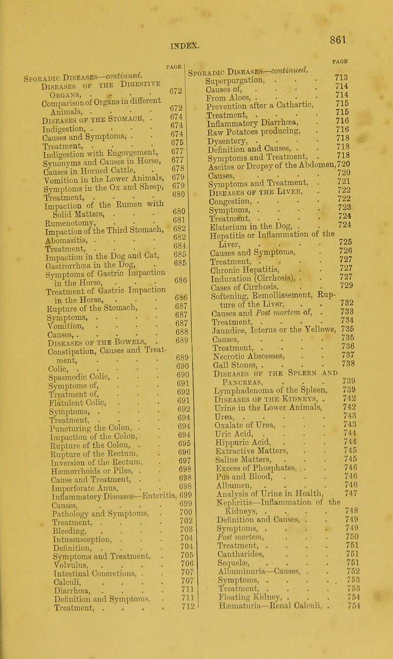 PAGE Spon-vmc Biswases—continued. Diseases of the Digestive Okgans, . • . • .„ • Comparisonof Organs m diflerent Animals, . • • • Diseases of the Stomach, . Indigestion, . • • • Causes and Symptoms, . Ti-eatment, . • • • Indigestion with Engorgement, Synonyms and Causes in Horse, Causes in Horned Cattle, Vomition in the Lower Animals, Symptoms in the Ox and Sheep, Treatment, . Impaction of the Rumen with Solid Matters, . Rumenotomy, • , • Impaction of the Third Stomach, Abomasitis, . • • • Treatment, . • ' ^ ' Impaction in the Dog and Cat, Gastrorrhoea in the Dog, Symptoms of Gastric Impaction in the Horse, Treatment of Gastric Impaction in the Horse, Ruptm-e of the Stomach, Symptoms, . . . • Vomition, . . • • Causes, Diseases of the Bowels, . Constipation, Causes and Ti-eat- ment. Colic, . Spasmodic Colic, Symptoms of. Treatment of, Flatulent Colic, Symptoms, . Ti'catment, . Puncturing the Colon, . Impaction of the Colon, Rupture of the Colon, . Rupture of the Rectum, Inversion of the Rectum, Hcemorrhoids or Piles, . Cause and Treatment, . Imperforate Anus, . • _ _ Inflammatory Diseases—Enteritis Causes, . . . • Pathology and Symptoms, Treatment, . . . • Bleeding, .... Intussusception, . Definition, . . . ■ Symptoms and Treatment, . Volvulus, .... Intestinal Concretions, . Calculi, . . . • Diarrhoea, . . . • Dclinition and Symptoms, Treatment, . . . • 672 672 674 674 674 675 677 677 678 679 679 680 680 681 682 682 684 685 685 686 686 687 687 687 688 689 Sporadic Diseases—cowimM«c?. Superpurgation, . Causes of. From Aloes, . • • _ Prevention after a Cathartic, Treatment, . Inflammatory Diarrhoea, Raw Potatoes producing. Dysentery, . Definition and Causes, . Symptoms and Ti-eatment, 689 690 690 691 692 691 692 694 694 694 695 696 697 698 698 698 , 699 699 700 702 703 704 704 705 706 707 707 711 711 712 PAGE 713 714 714 715 715 716 716 718 718 718 Ascites or Dropsy of the Abdomen,720 720 721 722 722 723 724 724 725 726 727 727 727 729 732 733 734 Symptoms and Ti-eatment, . Diseases of the Liveb, Congestion, . . • • Symptoms, . • • • ll-eatment, . . • • Elaterium in the Dog, . Hepatitis or Inflammation of the Liver, .... Causes and Symptoms, Treatment, . _ . Chronic Hepatitis, Induration (Cu-rhosis), . Cases of Cirrhosis, Softening, Remollissement, Rup- ture of the Liver, Causes and Post mortem of, . Ti-eatment, .... Jaundice, Icterus or the Yellows, 735 Causes, .... 735 Treatment, .... 736 Necrotic Abscesses, . . 737 Gall Stones, .... 738 Diseases of the Spleen and Pancreas, ... 739 Lymphadenoma of the Spleen, 739 Diseases of the Kidneys, . 742 Urine in the Lower Animals, 742 Urea, 743 Oxalate of Urea, . . . 743 Uric Acid, .... 744 Hippuric Acid, . . . 744 Extractive Matters, . . 745 Saline Matters, . . . 745 Excess of Phosphates, . . 746 Pus and Blood, . . . 746 Albumen, .... 746 Analysis of Urine in Health, 747 Nephritis—Inflammation of the Kidneys, .... 748 Definition and Causes, . . 749 Symptoms, .... 749 Post mortem, . . . 750 Treatment, .... 751 Cantharides, . . . 751 Sequelfe, .... 751 Albuminuria—Causes, . . 752 Symptoms, . . . . . 753 Treatment, .... 753 Floating Kidney, . . . 754 Hematuria—Renal Calculi, . 754