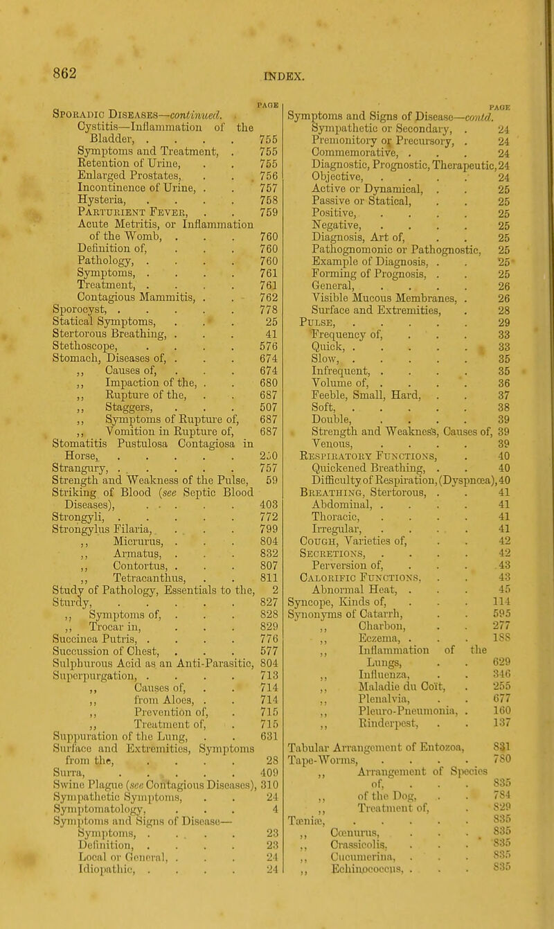 Spoeadic BlSEkS'&S—continued. ■ Cystitis—lullanimatiou of the Bladder, . . . . 755 Symptoms and Treatment, . 755 Retention of Urine, . . 755 Enlarged Prostates, . . .756 Incontinence of Urine, . . 757 Hysteria, .... 758 Partuiuent Fevee, . . 759 Acute Metritis, or Inflammation of the Womb, ... 760 Definition of, ... 760 Pathology, .... 760 Symptoms 761 Treatment, . . . . 761 Contagious Mammitis, . . 762 Sporocyst, 778 Statical Symptoms, ... 25 Stertorous Breathing, ... 41 Stethoscope, .... 576 Stomach, Diseases of, . . . 674 ,, Causes of, . . . 674 ,, Impaction of the, . . 680 ,, Rupture of the, . . 687 ,, Staggers, . . . 507 ,, Symptoms of Ruptm'c of, 687 ,, Vomition in Rupture of, 687 Stomatitis Pustulosa Contagiosa in Horse, 2^0 Strangury, ... . . . 757 Strength and Weakness of the Pulse, 59 Striking of Blood {see Septic Blood Diseases), ... . . 403 Strongyli, 772 Sti'ongylus Filaria, . . . 799 ,, Micrmais, . . . 804 ,, Armatus, . . . 832 ,, Contortus, . . . 807 ,, Tetracanthus, . . 811 Study of Pathology, Essentials to the, 2 Sturdy, 827 ,, Symptoms of, . . . 828 ,, Trocar in, ... 829 Succinea Putris, . . . . 776 Succussion of Chest, . . . 577 Sulphurous Acid as an Anti-Parasitic, 804 Supcrpurgation, .... 713 ,, Causes of, . . 714 ,, from Aloes, . . 714 ,, Prevention of, . 715 ,, Treatment of, . 715 Sup])uration of the Lung, . . 631 Surlaco and E.xtremities, Symptoms from the, .... 28 Surra, . . . . . 409 Swine Plague {see Contagious Diseases), 310 Sympathetic Symptoms, . . 24 Symptomatology, ... 4 Syni]itoinH and Signs of Disease— Symptoms, . . . . 23 Definition, .... 23 Local or Gpiiprnl, . . . 21 Idiopathic, .... 24 Symptoms and Signs of Disease—co?i<d. Sympathetic or Secondary, . 24 Premonitory oj Precursoiy, . 24 Commemorative, ... 24 Diagnostic, Prognostic, Therapeutic, 24 Objective, .... 24 Active or Dynamical, . . 25 Passive or Statical, . . 25 Positive, .... 25 Negative, .... 25 Diagnosis, Art of, . . 25 Pathognomonic or Pathognostic, 25 Example of Diagnosis, . . 25 Forming of Prognosis, . . 25 General, .... 26 Visible Mucous Membranes, . 26 Surface and Extremities, . 28 Pulse, 29 Frequency of, . . . 33 Quick, 33 Slow, 35 Infrequent, .... 35 Volume of, ... . 36 Feeble, Small, Hard, . . 37 Soft, 38 Double, .... 39 Strength and Weaknes'S, Causes of, 39 Venous, .... 39 Respieatoey Functions, . 40 Quickened Breathing, . . 40 Difficulty of Respu'ation, (Dyspnoea), 40 Beeathing, Stertorous, . . 41 Abdominal, .... 41 Thoracic, .... 41 Irregular, .... 41 Cough, Varieties of, . . 42 Seceetions, .... 42 Perversion of, . . . 43 Caloeific Functions, . . 43 Abnormal Heat, . . . 45 Syncope, Kinds of, . . . 114 Synonyms of Catarrh, . . 595 ,, Charbon, . . 277 ,, Eczema, . . . ISS ,, Inflammation of the Lungs, . . 629 ,, Influenza, . . 346 ,, Maladic du Coit, . 255 ,, Plenalvia, . . 677 ,, Pleiu-o-Pueunionia, . 160 ,, Rinderpest, . . 137 Tabular Arrangement of Entozoa, 831 Tape-Worms, .... 780 ,, Arrangement of Species of, . . . 835 ,, of the Dog, . 784 ,, Treatment of, . Toenire, 83.5 ,, Ccenurus, . . • _ 835 ,, Crnssicolis. . 835 ,, Ciicumcrina, . 83.^ ,, Echiaocoeeus, . . . 835