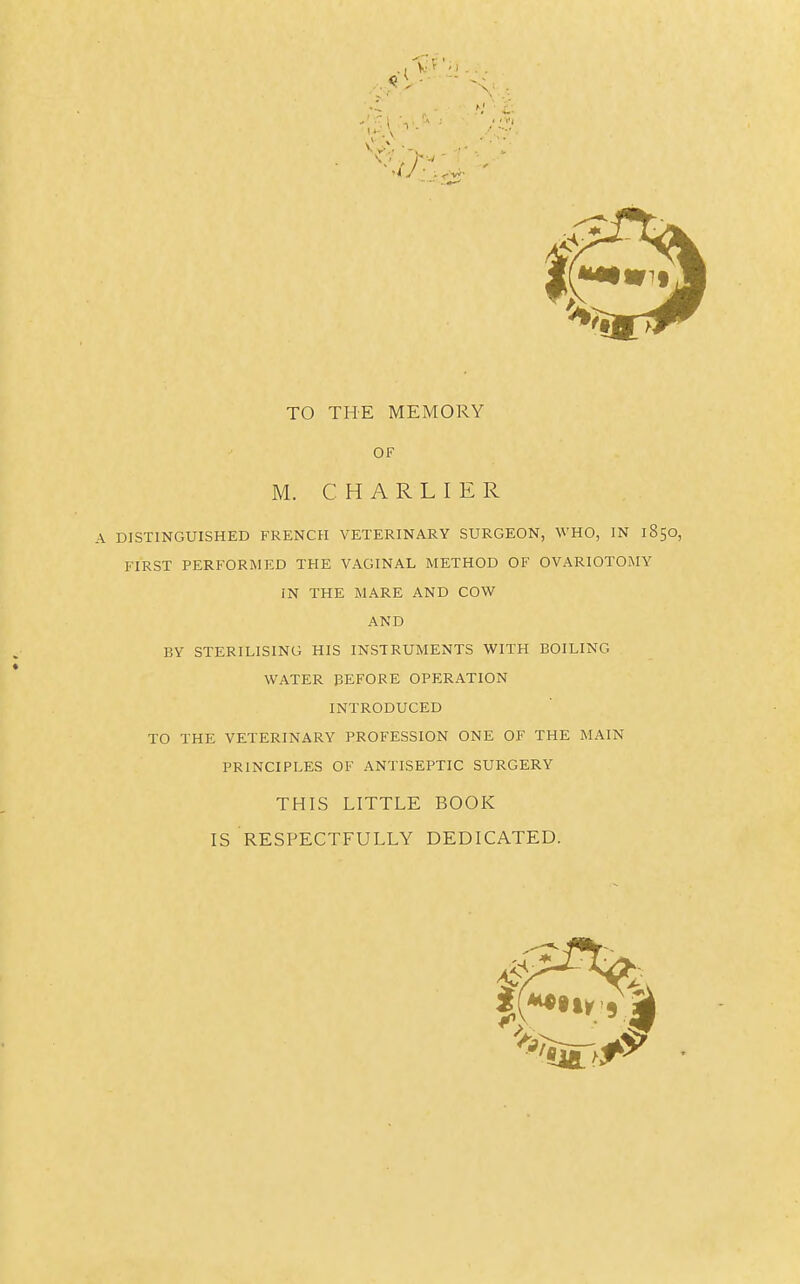 TO THE MEMORY OF M. CHARLIER A DISTINGUISHED FRENCH VETERINARY SURGEON, WHO, IN 1850, FIRST PERFORMED THE VAGINAL METHOD OF OVARIOTOMY BY STERILISING HIS INSTRUMENTS WITH BOILING WATER BEFORE OPERATION INTRODUCED TO THE VETERINARY PROFESSION ONE OF THE MAIN PRINCIPLES OF ANTISEPTIC SURGERY THIS LITTLE BOOK IS RESPECTFULLY DEDICATED. IN THE MARE AND COW AND *