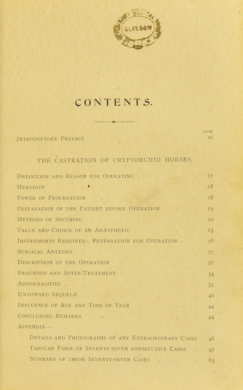 CONTENTS. Introductory Preface I'AGK xi THE CASTRATION OF CRYPTORCHID HORSES. Definition and Reason for Operating . Heredity . . • . Power of Procreation ..... Prepar.\tion of the Patient before Operation iViETHODS OF Securing . . . Value and Choice of an Anaesthetic In.stuuments Required ; Prepar.ation for Operation . Surgical Anatomy .... Description of the Operation Prognosis and After-Treatment . Abnormalities ..... Untoward Sequel.e: .... Influence of Age and Time of Year Concluding Remarks Appendix— Details and Photographs of any Extraordinary Case Tabular Form of Seventy-seven consecutive Cases Summary of these Seventy-seven Cases