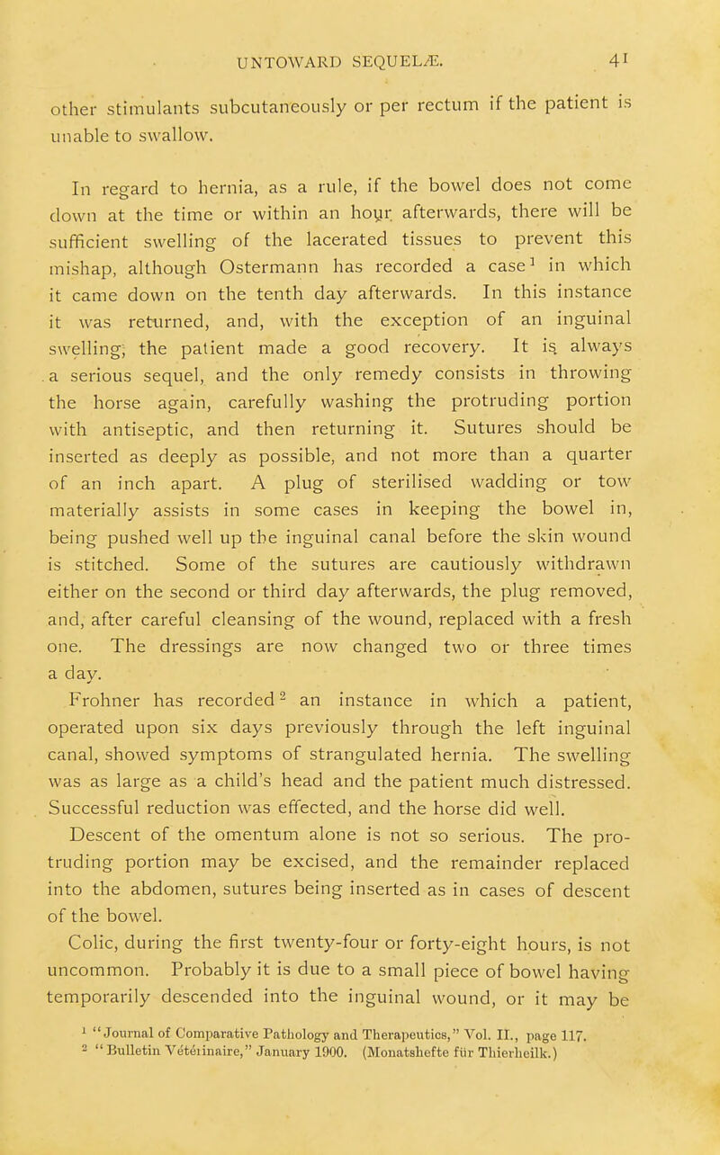 other stimulants subcutaneously or per rectum if the patient is unable to swallow. In regard to hernia, as a rule, if the bowel does not come down at the time or within an hoyr afterwards, there will be sufficient swelling of the lacerated tissues to prevent this mishap, although Ostermann has recorded a case^ in which it came down on the tenth day afterwards. In this instance it was returned, and, with the exception of an inguinal swelling; the patient made a good recovery. It is always a serious sequel, and the only remedy consists in throwing the horse again, carefully washing the protruding portion with antiseptic, and then returning it. Sutures should be inserted as deeply as possible, and not more than a quarter of an inch apart. A plug of sterilised wadding or tow materially assists in some cases in keeping the bowel in, being pushed well up the inguinal canal before the skin wound is stitched. Some of the sutures are cautiously withdrawn either on the second or third day afterwards, the plug removed, and, after careful cleansing of the wound, replaced with a fresh one. The dressings are now changed two or three times a day. Frohner has recorded ^ an instance in which a patient, operated upon six days previously through the left inguinal canal, showed symptoms of strangulated hernia. The swelling was as large as a child's head and the patient much distressed. Successful reduction was effected, and the horse did well. Descent of the omentum alone is not so serious. The pro- truding portion may be excised, and the remainder replaced into the abdomen, sutures being inserted as in cases of descent of the bowel. Colic, during the first twenty-four or forty-eight hours, is not uncommon. Probably it is due to a small piece of bowel having temporarily descended into the inguinal wound, or it may be ' Journal of Comparative Pathology and Therapeutics, Vol. II., page 117. 2  Bulletin Veteiinaire, January 1900. (Monatshefte fiir Tliierheilk.)