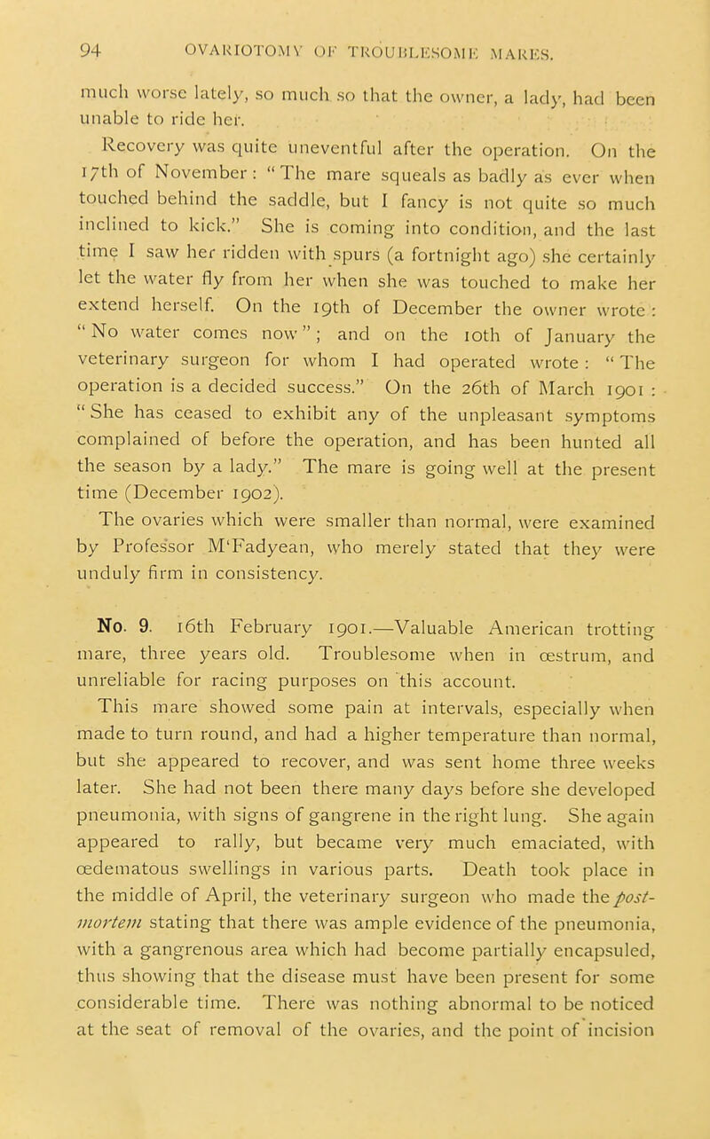 much worse lately, so mucliso that the owner, a lady, had been unable to ride her. Recovery was quite uneventful after the operation. On the 17th of November: The mare squeals as badly as ever when touched behind the saddle, but I fancy is not quite so much inclined to kick. She is coming into condition, and the last time I saw her ridden with spurs (a fortnight ago) .she certainly let the water fly from her when she was touched to make her extend herself. On the 19th of December the owner wrote :  No water comes now; and on the loth of January the veterinary surgeon for whom I had operated wrote:  The operation is a decided success. On the 26th of March 1901 :  She has ceased to exhibit any of the unpleasant symptoms complained of before the operation, and has been hunted all the season by a lady. The mare is going well at the present time (December 1902). The ovaries which were smaller than normal, were examined by Professor M'Fadyean, who merely stated that they were unduly firm in consistency. No. 9. 16th February 1901.—Valuable American trotting mare, three years old. Troublesome when in oestrum, and unreliable for racing purposes on this account. This mare showed some pain at intervals, especially when made to turn round, and had a higher temperature than normal, but she appeared to recover, and was sent home three weeks later. She had not been there many days before she developed pneumonia, with signs of gangrene in the right lung. She again appeared to rally, but became very much emaciated, with oedematous swellings in various parts. Death took place in the middle of April, the veterinary surgeon who made the post- mortem stating that there was ample evidence of the pneumonia, with a gangrenous area which had become partially encapsuled, thus showing that the disease must have been present for some considerable time. There was nothing abnormal to be noticed at the seat of removal of the ovaries, and the point of incision