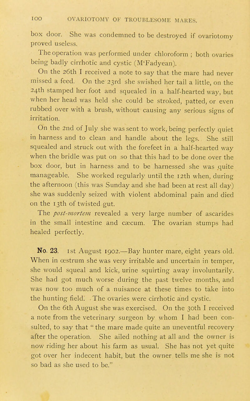 box door. She was condemned to be destroyed if ovariotomy proved useless. The operation was performed under chloroform ; both ovaries being badly cirrhotic and cystic (M'Fadyean). On the 26th I received a note to say that the mare had never missed a feed. On the 23rd she swished her tail a little, on the 24th stamped her foot and squealed in a half-hearted way, but when her head was held she could be stroked, patted, or even rubbed over with a brush, without causing any serious signs of irritation. On the 2nd of July she was sent to work, being perfectly quiet in harness and to clean and handle about the legs. She still squealed and struck out with the forefeet in a half-hearted way when the bridle was put on so that this had to be done over the box door, but in harness and to be harnessed she was .quite manageable. She worked regularly until the 12th when, during the afternoon (this was Sunday and she had been at rest all day) she was suddenly seized with violent abdominal pain and died on the 13th of twisted gut. The post-mortem revealed a very large number of ascarides in the small intestine and caecum. The ovarian stumps had healed perfectly. No. 23. 1st August 1902.—Bay hunter mare, eight years old. When in oestrum she was very irritable and uncertain in temper, she would squeal and kick, urine squirting away involuntarily. She had got much worse during the past twelve months, and was now too much of a nuisance at these times to take into the hunting field! • The ovaries were cirrhotic and cystic. On the 6th August she was exercised. On the 30th I received a note from the veterinary surgeon by whom I had been con- sulted, to say that  the mare made quite an uneventful recovery after the operation. She ailed nothing at all and the owner is now riding her about his farm as usual. She has not yet quite got over her indecent habit, but the owner tells me she is not so bad as she used to be.