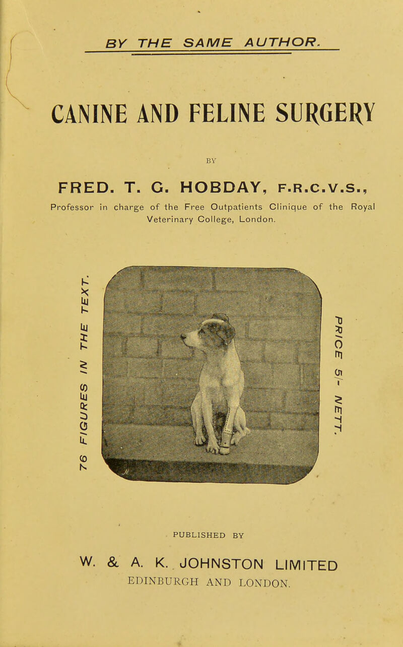 BY THE SAME AUTHOR, CANINE AND FELINE SURGERY BV FRED. T. G. HOBDAY, f.r.c.v.s., Professor in charge of the Free Outpatients Clinique of the Royal Veterinary College, London. PUBLISHED BY W. & A. K. JOHNSTON LIMITED EDINBURGH AND LONDON.