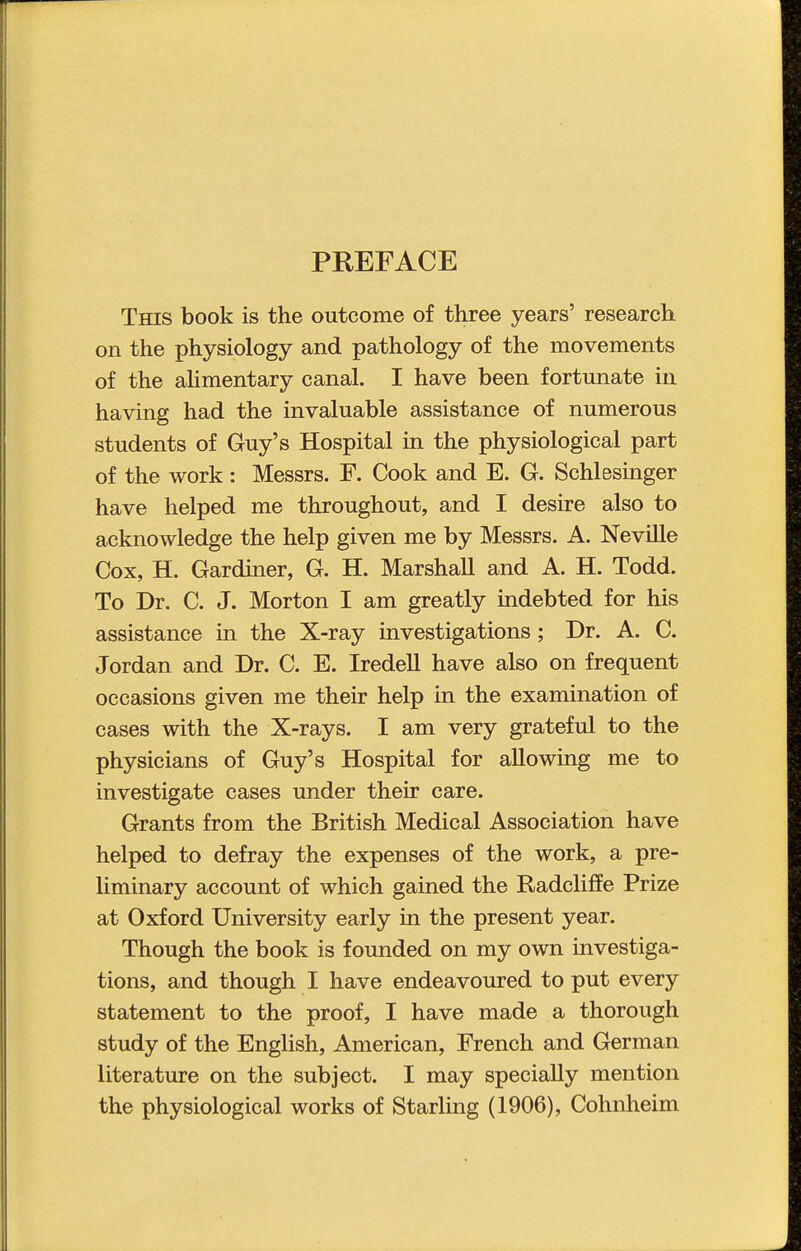 PREFACE This book is the outcome of three years' research on the physiology and pathology of the movements of the aUmentary canal. I have been fortunate in having had the invaluable assistance of numerous students of Guy's Hospital in the physiological part of the work : Messrs. F. Cook and E. G. Schlesinger have helped me throughout, and I desire also to acknowledge the help given me by Messrs. A. Neville Cox, H. Gardiner, G. H. Marshall and A. H. Todd. To Dr. C. J. Morton I am greatly indebted for his assistance in the X-ray investigations; Dr. A. C. Jordan and Dr. C. E. Iredell have also on frequent occasions given me their help in the examination of cases with the X-rays. I am very grateful to the physicians of Guy's Hospital for allowing me to investigate cases under their care. Grants from the British Medical Association have helped to defray the expenses of the work, a pre- liminary account of which gained the Radcliffe Prize at Oxford University early in the present year. Though the book is founded on my own investiga- tions, and though I have endeavoured to put every statement to the proof, I have made a thorough study of the English, American, French and German literature on the subject. I may specially mention the physiological works of Starling (1906), Cohnlieim