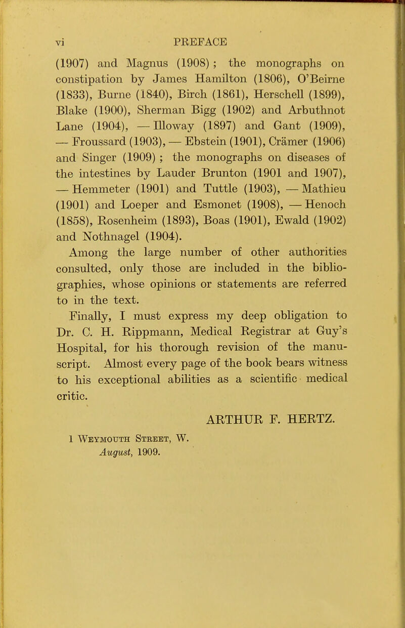 (1907) and Magnus (1908) ; the monographs on constipation by James Hamilton (1806), O'Beirne (1833), Burne (1840), Bn-ch (1861), Herschell (1899), Blake (1900), Sherman Bigg (1902) and Arbuthnot Lane (1904), — lUoway (1897) and Gant (1909), — Froussard (1903), — Ebstein (1901), Cramer (1906) and Singer (1909) ; the monographs on diseases of the intestines by Lauder Brunton (1901 and 1907), — Hemmeter (1901) and Tuttle (1903), — Mathieu (1901) and Loeper and Esmonet (1908), —Henoch (1858), Rosenheim (1893), Boas (1901), Ewald (1902) and Nothnagel (1904). Among the large number of other authorities consulted, only those are included in the biblio- graphies, whose opinions or statements are referred to in the text. Finally, I must express my deep obligation to Dr. C. H. Rippmann, Medical Registrar at Guy's Hospital, for his thorough revision of the manu- script. Almost every page of the book bears witness to his exceptional abihties as a scientific medical critic. ARTHUR F. HERTZ. 1 Weymouth Street, W. August, 1909.