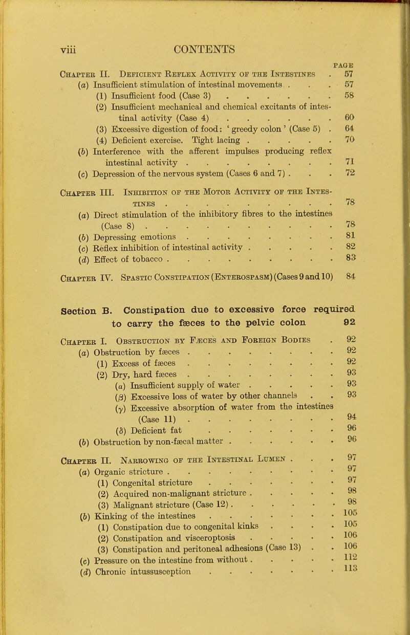 PAGE Chapter II. Deficient Reflex Activity of the Intestines . 57 (a) Insufficient stimulation of intestinal movements ... 57 (1) Insufficient food (Case 3) 58 (2) Insufficient mechanical and chemical excitants of intes- tinal activity (Case 4) 60 (3) Excessive digestion of food: ' greedy colon ' (Case 5) . 64 (4) Deficient exercise. Tight lacing 70 (&) Interference with the afferent impulses producing reflex intestinal activity 71 (c) Depression of the nervous system (Cases 6 and 7) . . .72 Chapter III. Inhibition of the Motor Activity of the Intes- tines 78 (a) Direct stimulation of the inhibitory fibres to the intestines (Case 8) 78 (b) Depressing emotions .81 (c) Reflex inhibition of intestinal activity 82 {d) Effect of tobacco 83 Chapter IV. Spastic Constipation (Enterospasm) (Cases 9 and 10) 84 Section B. Constipation due to excessive force required to carry the faeces to the pelvic colon 92 Chapter I. Obstruction by F^ces and Foreign Bodies . 92 (a) Obstruction by fseces 92 (1) Excess of faeces 92 (2) Dry, hard fseces . 93 (a) Insufficient supply of water 93 (/3) Excessive loss of water by other channels . . 93 (•y) Excessive absorption of water from the mtestines (Case 11) 9* (8) Deficient fat 96 (6) Obstruction by non-fsecal matter 96 Chapter 11. Narrowing of the Intestinal Lumen ... 97 (o) Organic stricture ^' (1) Congenital stricture 97 (2) Acquired non-mahgnant stricture 98 (3) Malignant stricture (Case 12) 98 (6) Kinking of the intestines (1) Constipation due to congenital kinks .... 105 (2) Constipation and visceroptosis 1^6 (3) Constipation and peritoneal adhesions (Case 13) . . 106 (c) Pressure on the intestine from without 112 11 q (d) Chronic intussusception