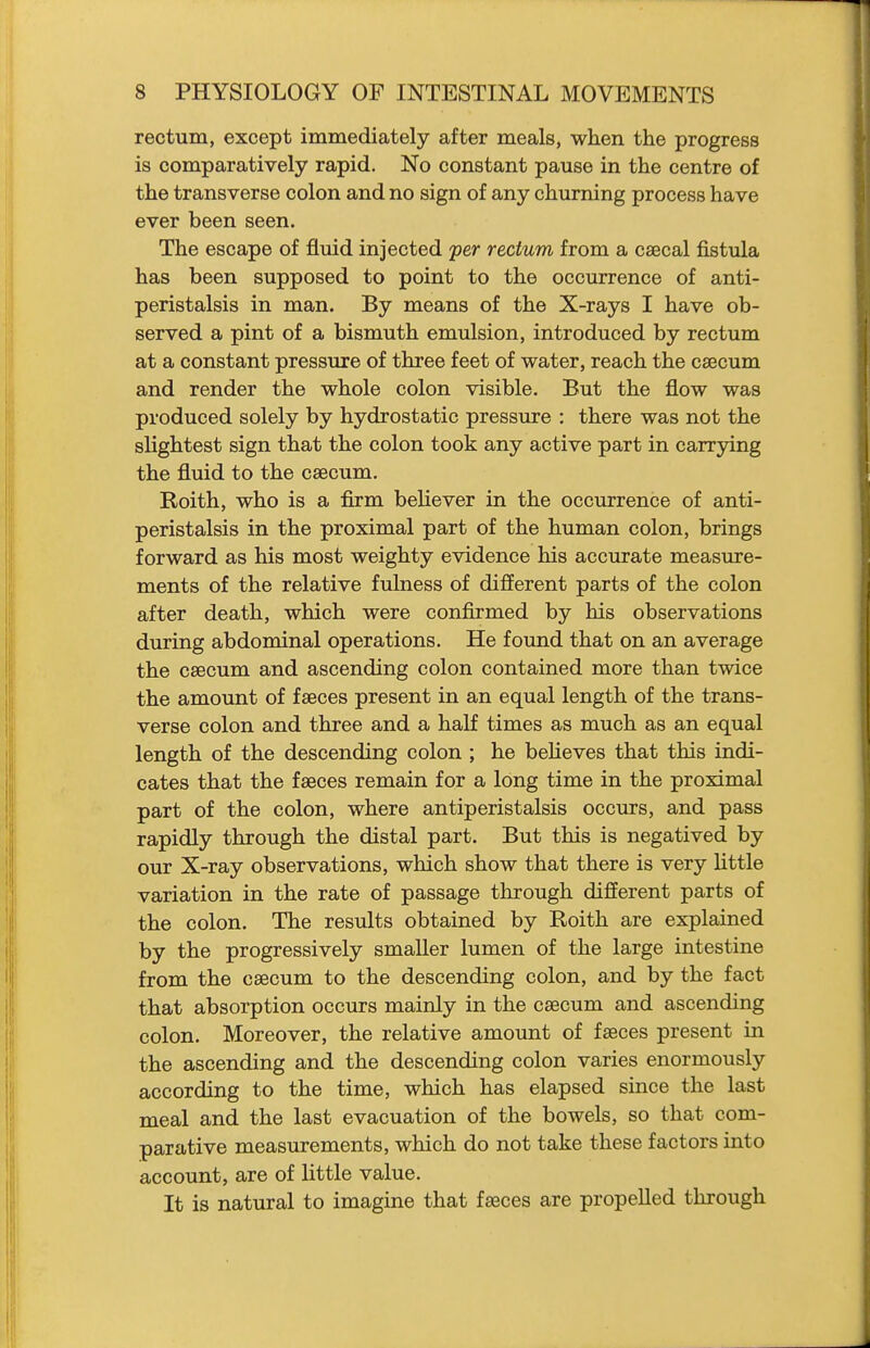 rectum, except immediately after meals, when the progress is comparatively rapid. No constant pause in the centre of the transverse colon and no sign of any churning process have ever been seen. The escape of fluid injected per rectum from a csecal fistula has been supposed to point to the occurrence of anti- peristalsis in man. By means of the X-rays I have ob- served a pint of a bismuth emulsion, introduced by rectum at a constant pressure of three feet of water, reach the caecum and render the whole colon visible. But the flow was produced solely by hydrostatic pressure : there was not the slightest sign that the colon took any active part in carrying the fluid to the caecum. Roith, who is a firm beHever in the occurrence of anti- peristalsis in the proximal part of the human colon, brings forward as his most weighty evidence his accurate measure- ments of the relative fulness of different parts of the colon after death, which were confirmed by his observations during abdominal operations. He found that on an average the caecum and ascending colon contained more than twice the amount of faeces present in an equal length of the trans- verse colon and three and a half times as much as an equal length of the descending colon ; he beheves that this indi- cates that the faeces remain for a long time in the proximal part of the colon, where antiperistalsis occurs, and pass rapidly through the distal part. But this is negatived by our X-ray observations, which show that there is very Uttle variation in the rate of passage tlirough different parts of the colon. The results obtained by Roith are explained by the progressively smaller lumen of the large intestine from the caecum to the descending colon, and by the fact that absorption occurs mainly in the caecum and ascending colon. Moreover, the relative amount of faeces present in the ascending and the descending colon varies enormously according to the time, which has elapsed since the last meal and the last evacuation of the bowels, so that com- parative measurements, which do not take these factors into account, are of little value. It is natural to imagine that faeces are propelled through