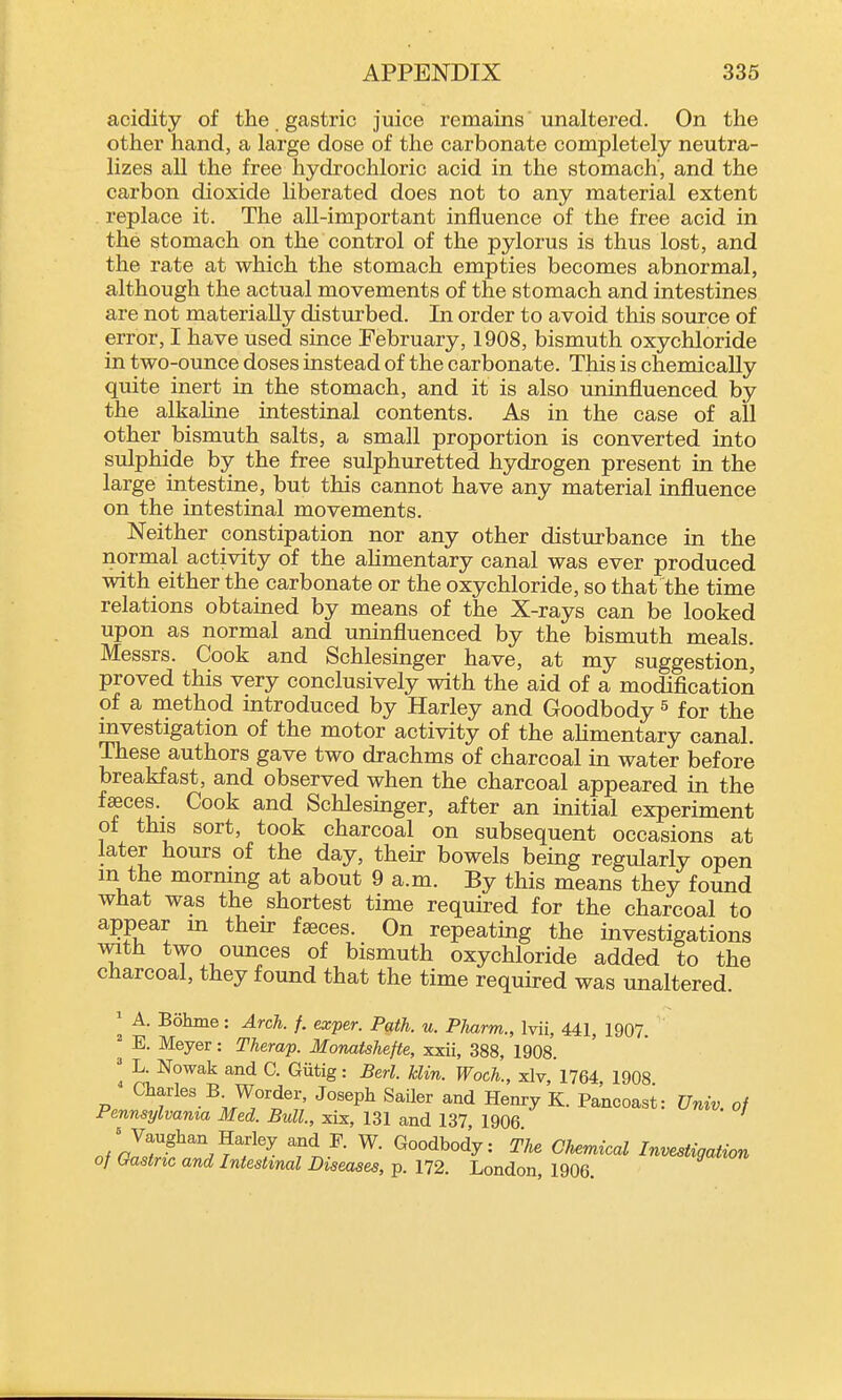 acidity of the gastric juice remains unaltered. On the other hand, a large dose of the carbonate completely neutra- lizes all the free hydrochloric acid in the stomach', and the carbon dioxide liberated does not to any material extent replace it. The all-important influence of the free acid in the stomach on the control of the pylorus is thus lost, and the rate at which the stomach empties becomes abnormal, although the actual movements of the stomach and intestines are not materially disturbed. In order to avoid this source of error, I have used since February, 1908, bismuth oxychloride in two-ounce doses instead of the carbonate. This is chemically quite inert in the stomach, and it is also unmfluenced by the alkaline intestinal contents. As in the case of all other bismuth salts, a small proportion is converted into sulphide by the free sulphuretted hydrogen present in the large intestine, but this cannot have any material influence on the intestinal movements. Neither constipation nor any other disturbance in the normal activity of the ahmentary canal was ever produced with either the carbonate or the oxychloride, so that the time relations obtained by means of the X-rays can be looked upon as normal and uninfluenced by the bismuth meals. Messrs. Cook and Schlesinger have, at my suggestion, proved this very conclusively with the aid of a modification of a method introduced by Harley and Goodbody ^ for the mvestigation of the motor activity of the ahmentary canal. These authors gave two drachms of charcoal in water before breakfast, and observed when the charcoal appeared in the faces. Cook and Schlesinger, after an initial experiment of this sort, took charcoal on subsequent occasions at later hours of the day, their bowels being regularly open m the mormng at about 9 a.m. By this means they found what was the shortest time required for the charcoal to appear m then- faeces. On repeating the investigations with two ounces of bismuth oxychloride added to the charcoal, they found that the time required was unaltered. ^ A. Bohme: Arch. f. exper. Path. u. Pliarm., Ivii, 441, 1907. ' E. Meyer: Therap. Monatshefte, xxii, 388, 1908. ' L. Nowak and C. Gutig: Berl. klin. Woch., xlv,'l764 1908 ^ Charles B Worder, Joseph SaQer and Henry K. Pancoast: Unw. of Pennsylvania Med. Bull, xix, 131 and 137 1906 o/ZSwff 7 Tn-^- ^°°^b°^y= The Chemical Investigation of (xastnc and Intestinal Diseases, p. 172. London, 1906.