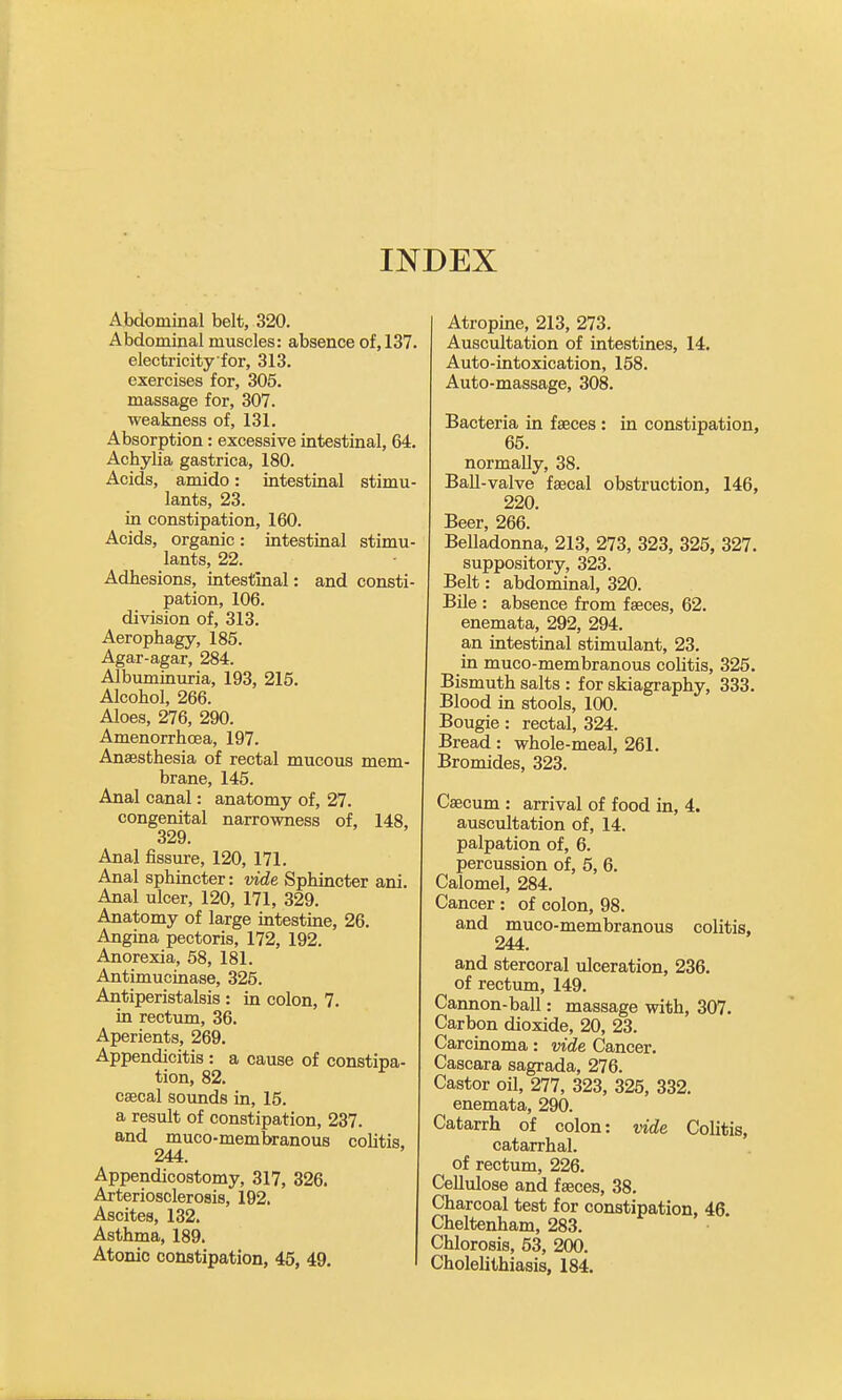 INDEX Abdominal belt, 320. Abdominal muscles: absence of, 137. electricity for, 313. exercises for, 305. massage for, 307. weakness of, 131. Absorption: excessive intestinal, 64. Achylia gastrica, 180. Acids, amido: intestinal stimu- lants, 23. in constipation, 160. Acids, organic: intestinal stimu- lants, 22. Adhesions, intestinal: and consti- pation, 106. division of, 313. Aerophagy, 185. Agar-agar, 284. Albuminuria, 193, 215. Alcohol, 266. Aloes, 276, 290. Amenorrhcea, 197. Anaesthesia of rectal mucous mem- brane, 145. Anal canal: anatomy of, 27. congenital narrowness of, 148, 329. Anal fissure, 120, 171. Anal sphincter: vide Sphincter ani. Anal ulcer, 120, 171, 329. Anatomy of large intestine, 26. Angina pectoris, 172, 192. Anorexia, 58, 181. Antimucinase, 325. Antiperistalsis : in colon, 7. in rectum, 36. Aperients, 269. Appendicitis : a cause of constipa- tion, 82. csecal sounds in, 15. a residt of constipation, 237. and muco-membranous coUtis, 244. Appendicostomy, 317, 326. Arteriosclerosis, 192. Ascites, 132. Asthma, 189. Atonic constipation, 45, 49. Atropine, 213, 273. Auscultation of intestines, 14. Auto-intoxication, 158. Auto-massage, 308. Bacteria in faeces : in constipation, 65. normally, 38. Ball-valve faecal obstruction, 146, 220. Beer, 266. Belladonna, 213, 273, 323, 325, 327. suppository, 323. Belt: abdominal, 320. Bile : absence from faeces, 62. enemata, 292, 294. an intestinal stimulant, 23. in muco-membranous colitis, 325. Bismuth salts : for skiagraphy, 333. Blood in stools, 100. Bougie: rectal, 324. Bread: whole-meal, 261. Bromides, 323. Caecum : arrival of food in, 4. auscultation of, 14. palpation of, 6. percussion of, 5, 6. Calomel, 284. Cancer : of colon, 98. and muco-membranous colitis. 244. and stercoral ulceration, 236. of rectum, 149. Cannon-ball: massage with, 307. Carbon dioxide, 20, 23. Carcinoma: vide Cancer. Cascara sagrada, 276. Castor oil, 277, 323, 325, 332. enemata, 290. Catarrh of colon: vide Colitis, catarrhal. of rectum, 226. Cellulose and faeces, 38. Charcoal test for constipation, 46. Cheltenham, 283. Chlorosis, 63, 200. Cholehthiasis, 184.