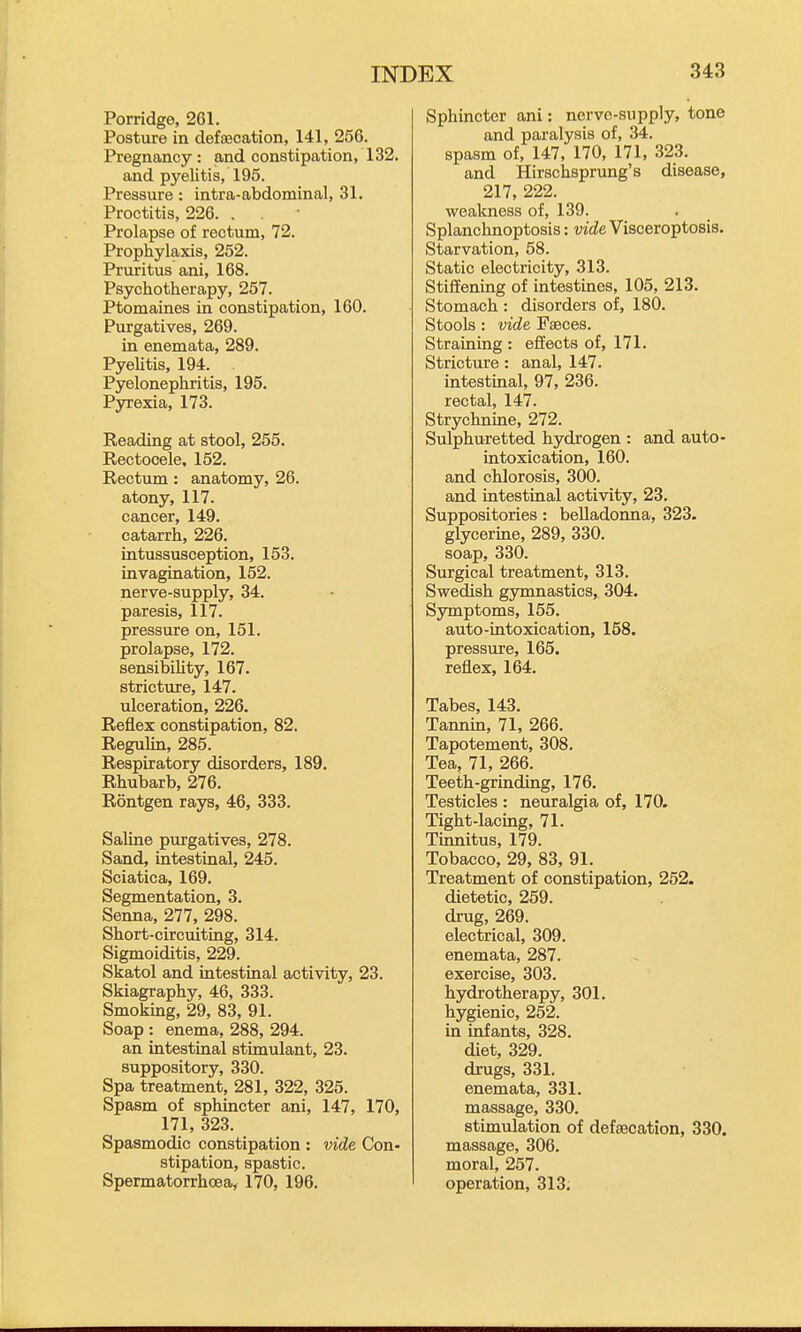 Porridge, 261. Posture in detecation, 141, 256. Pregnancy : and constipation, 132. and pyelitis, 195. Pressure: intra-abdominal, 31. Proctitis, 226. . . Prolapse of rectum, 72. Prophylaxis, 252. Pruritus ani, 168. Psychotherapy, 257. Ptomaines in constipation, 160. Purgatives, 269. in enemata, 289. Pyelitis, 194. Pyelonephritis, 195. Pjrrexia, 173. Beading at stool, 255. Rectocele, 152. Rectum: anatomy, 26. atony, 117. cancer, 149. catarrh, 226. intussusception, 153. invagination, 152. nerve-supply, 34. paresis, 117. pressure on, 151. prolapse, 172. sensibility, 167. stricture, 147. ulceration, 226. Reflex constipation, 82. Regulin, 285. Respiratory disorders, 189. Rhubarb, 276. Rontgen rays, 46, 333. Saline purgatives, 278. Sand, intestinal, 245. Sciatica, 169. Segmentation, 3. Senna, 277, 298. Short-circuiting, 314. Sigmoiditis, 229. Skatol and intestinal activity, 23. Skiagraphy, 46, 333. Smoking, 29, 83, 91. Soap : enema, 288, 294. an intestinal stimulant, 23. suppository, 330. Spa treatment, 281, 322, 325. Spasm of sphincter ani, 147, 170, 171, 323. Spasmodic constipation : vide Con- stipation, spastic. Spermatorrhoea, 170, 196. Sphincter ani: nerve-supply, tone and paralysis of, 34. spasm of, 147, 170, 171, 323. and Hirschsprung's disease, 217, 222. weakness of, 139. Splanchnoptosis: vide Visceroptosis. Starvation, 58. Static electricity, 313. Stiffening of intestines, 105, 213. Stomach : disorders of, 180. Stools : vide Faeces. Straining : effects of, 171. Stricture: anal, 147. intestinal, 97, 236. rectal, 147. Strychnine, 272. Sulphuretted hydrogen : and auto- intoxication, 160. and chlorosis, 300. and intestinal activity, 23. Suppositories: belladonna, 323. glycerme, 289, 330. soap, 330. Surgical treatment, 313. Swedish gymnastics, 304. Symptoms, 155. auto-intoxication, 158. pressure, 165. reflex, 164. Tabes, 143. Tannin, 71, 266. Tapotement, 308. Tea, 71, 266. Teeth-grinding, 176, Testicles : neuralgia of, 170. Tight-lacing, 71. Tinnitus, 179. Tobacco, 29, 83, 91. Treatment of constipation, 252. dietetic, 259. drug, 269. electrical, 309. enemata, 287. exercise, 303. hydrotherapy, 301. hygienic, 252. in infants, 328. diet, 329. drugs, 331. enemata, 331. massage, 330. stimulation of defsecation, 330. massage, 306. moral, 257. operation, 313.
